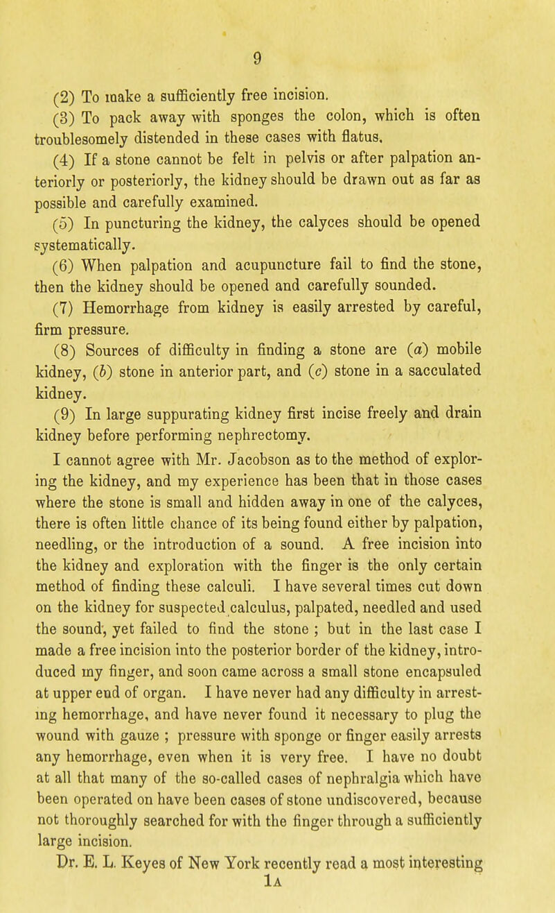9 (2) To make a sufficiently free incision. (3) To pack away with sponges the colon, which is often troublesomely distended in these cases with flatus, (4) If a stone cannot be felt in pelvis or after palpation an- teriorly or posteriorly, the kidney should be drawn out as far as possible and carefully examined. (5) In puncturing the kidney, the calyces should be opened systematically. (6) When palpation and acupuncture fail to find the stone, then the kidney should be opened and carefully sounded. (7) Hemorrhage from kidney is easily arrested by careful, firm pressure. (8) Sources of difficulty in finding a stone are (a) mobile kidney, (b) stone in anterior part, and (c) stone in a sacculated kidney. (9) In large suppurating kidney first incise freely and drain kidney before performing nephrectomy. I cannot agree with Mr. Jacobson as to the method of explor- ing the kidney, and my experience has been that in those cases where the stone is small and hidden away in one of the calyces, there is often little chance of its being found either by palpation, needling, or the introduction of a sound. A free incision into the kidney and exploration with the finger is the only certain method of finding these calculi. I have several times cut down on the kidney for suspected calculus, palpated, needled and used the sound', yet failed to find the stone ; but in the last case I made a free incision into the posterior border of the kidney, intro- duced my finger, and soon came across a small stone encapsuled at upper end of organ. I have never had any difficulty in arrest- mg hemorrhage, and have never found it necessary to plug the wound with gauze ; pressure with sponge or finger easily arrests any hemorrhage, even when it is very free. I have no doubt at all that many of the so-called cases of nephralgia which have been operated on have been cases of stone undiscovered, because not thoroughly searched for with the finger through a sufficiently large incision. Pr. E. L. Keyes of New York recently read a most interesting 1a