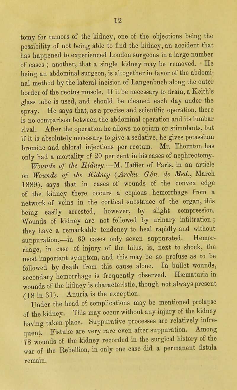 tomy for tumors of the kidney, one of the objections being the possibility of not being able to find the kidney, an accident that has happened to experienced London surgeons in a large number of cases ; another, that a single kidney may be removed. He being an abdominal surgeon, is altogether in favor of the abdomi- nal method by the lateral incision of Langenbuch along the outer border of the rectus muscle. If it be necessary to drain, a Keith's glass tube is used, and should be cleaned each day under the spray. He says that, as a precise and scientific operation, there is no comparison between the abdominal operation and its lumbar rival. After the operation he allows no opium or stimulants, but if it is absolutely necessary to give a sedative, he gives potassium bromide and chloral injections per rectum. Mr. Thornton has only had a mortality of 20 per cent in his cases of nephrectomy. Wounds of the Kidney.—M. Taffier of Paris, in an article on Wounds of the Kidney {Arehiv Gen. de Med.., March 1889), says that in cases of wounds of the convex edge of the kidney there occurs a copious hemorrhage from a network of veins in the cortical substance of the organ, this being easily arrested, however, by slight compression. Wounds of kidney are not followed by urinary infiltration ; they have a remarkable tendency to heal rapidly and without suppuration,—in 69 cases only seven suppurated. Hemor- rhage, in case of injury of the hilus, is, next to shock, the most important symptom, and this may be so profuse as to be followed by death from this cause alone. In bullet wounds, secondary hemorrhage is frequently observed. Hsematuria in wounds of the kidney is characteristic, though not always present (18 in 31). Anuria is the exception. Under the head of complications may be mentioned prolapse of the kidney. This may occur without any injury of the kidney having taken place. Suppurative processes are relatively infre- quent. Fistulse are very rare even after suppuration. Among 78 wounds of the kidney recorded in the surgical history of the war of the Rebellion, in only one case did a permanent fistula remain.