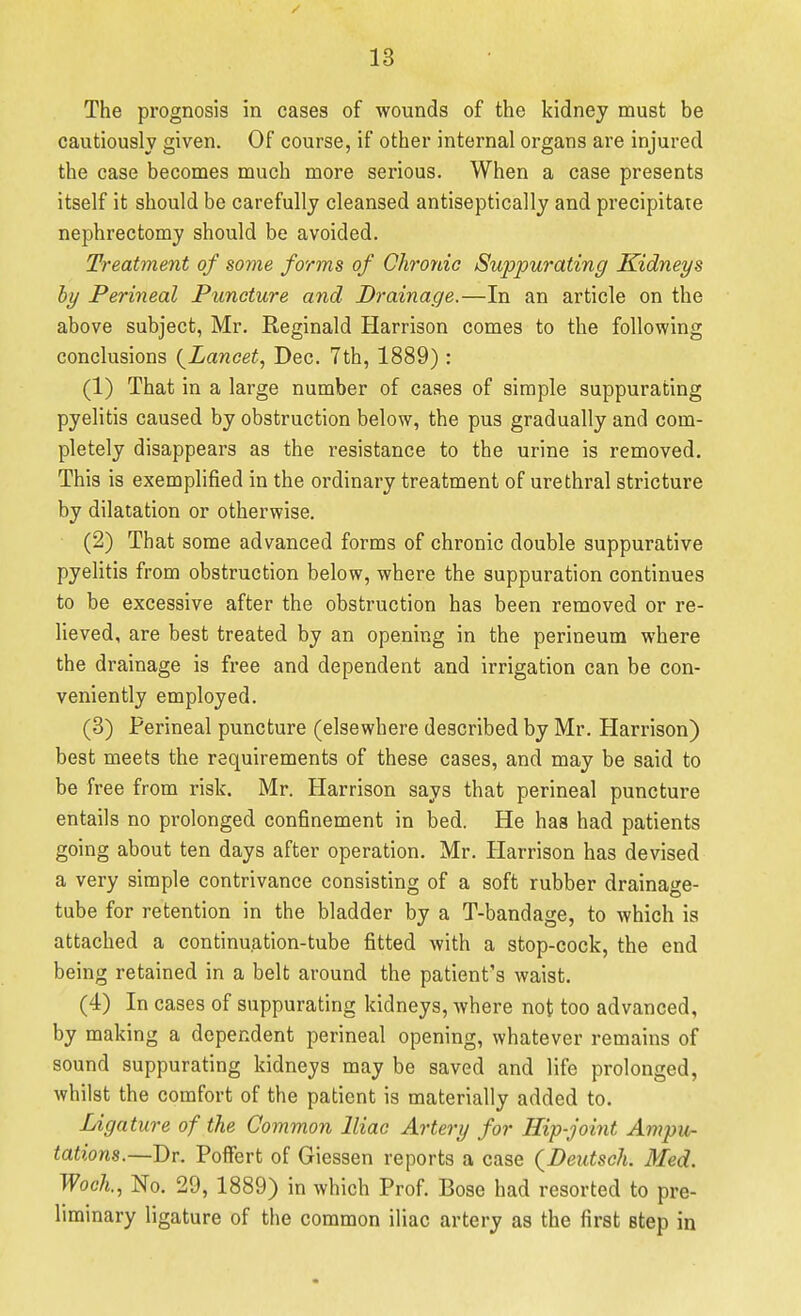 The prognosis in cases of wounds of the kidney must be cautiously given. Of course, if other internal organs are injured the case becomes much more serious. When a case presents itself it should be carefully cleansed antiseptically and precipitate nephrectomy should be avoided. Treatment of some forms of Chronic Suppurating Kidneys by Perineal Puncture and Drainage.—In an article on the above subject, Mr. Reginald Harrison comes to the following conclusions {^Lancet, Dec. 7th, 1889) : (1) That in a large number of cases of simple suppurating pyelitis caused by obstruction below, the pus gradually and com- pletely disappears as the resistance to the urine is removed. This is exemplified in the ordinary treatment of urethral stricture by dilatation or otherwise. (2) That some advanced forms of chronic double suppurative pyelitis from obstruction below, where the suppuration continues to be excessive after the obstruction has been removed or re- lieved, are best treated by an opening in the perineum where the drainage is free and dependent and irrigation can be con- veniently employed. (3) Perineal puncture (elsewhere described by Mr. Harrison) best meets the requirements of these cases, and may be said to be free from risk. Mr. Harrison says that perineal puncture entails no prolonged confinement in bed. He has had patients going about ten days after operation. Mr. Harrison has devised a very simple contrivance consisting of a soft rubber drainage- tube for retention in the bladder by a T-bandage, to which is attached a continuation-tube fitted with a stop-cock, the end being retained in a belt around the patient's waist. (4) In cases of suppurating kidneys, where not too advanced, by making a dependent perineal opening, whatever remains of sound suppurating kidneys may be saved and life prolonged, Avhilst the comfort of the patient is materially added to. Ligature of the Common Iliac Artery for Hip-joint Ampu- tations.-—Br. PoflFert of Giessen reports a case {Deutsch. Med. Woch., No. 29, 1889) in which Prof. Bose had resorted to pre- liminary ligature of the common iliac artery as the first step in