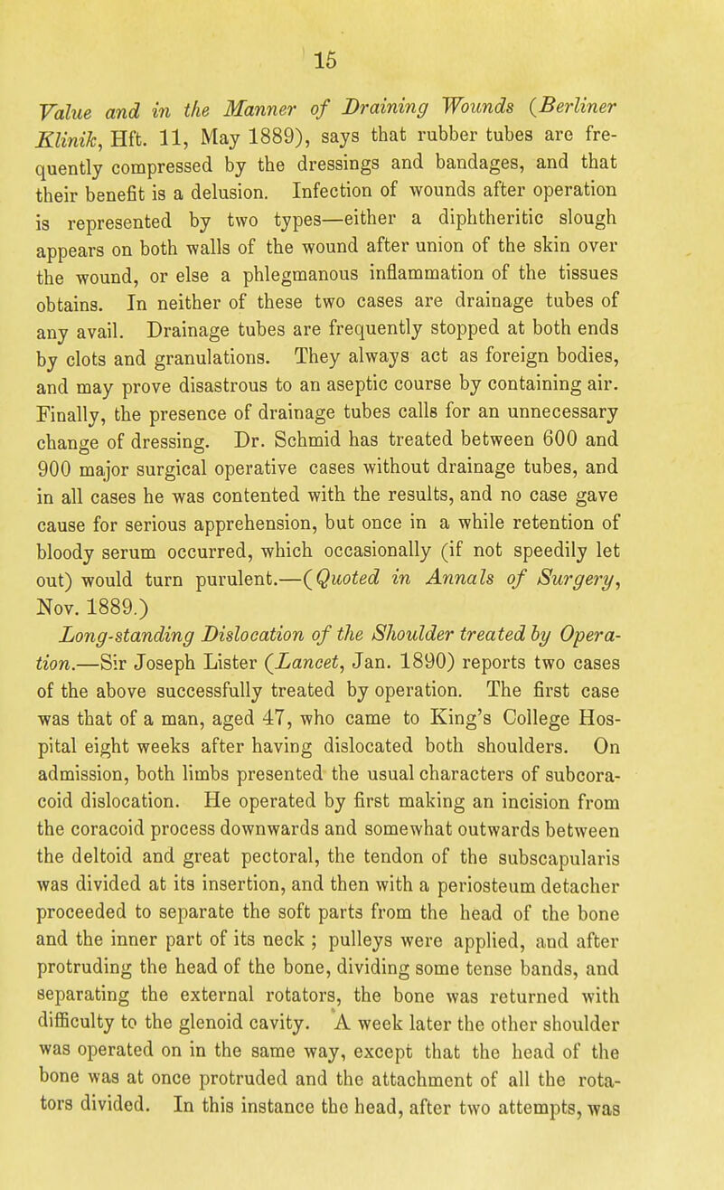 Value and in the Manner of Draining Wounds (Berliner Klinik, Hft. 11, May 1889), says that rubber tubes are fre- quently compressed by the dressings and bandages, and that their benefit is a delusion. Infection of wounds after operation is represented by two types—either a diphtheritic slough appears on both walls of the wound after union of the skin over the wound, or else a phlegmanous inflammation of the tissues obtains. In neither of these two cases are drainage tubes of any avail. Drainage tubes are frequently stopped at both ends by clots and granulations. They always act as foreign bodies, and may prove disastrous to an aseptic course by containing air. Finally, the presence of drainage tubes calls for an unnecessary change of dressing. Dr. Schmid has treated between 600 and 900 major surgical operative cases without drainage tubes, and in all cases he was contented with the results, and no case gave cause for serious apprehension, but once in a while retention of bloody serum occurred, which occasionally (if not speedily let out) would turn purulent.—(^Quoted in Annals of Surgery^ Nov. 1889.) Long-standing Dislocation of the Shoulder treated by Opera- tion.—Sir Joseph Lister (^Lancet, Jan. 1890) reports two cases of the above successfully treated by operation. The first case was that of a man, aged 47, who came to King's College Hos- pital eight weeks after having dislocated both shoulders. On admission, both limbs presented the usual characters of subcora- coid dislocation. He operated by first making an incision from the coracoid process downwards and somewhat outwards between the deltoid and great pectoral, the tendon of the subscapularis was divided at its insertion, and then with a periosteum detacher proceeded to separate the soft parts from the head of the bone and the inner part of its neck ; pulleys were applied, and after protruding the head of the bone, dividing some tense bands, and separating the external rotators, the bone was returned with difficulty to the glenoid cavity. A week later the other shoulder was operated on in the same way, except that the head of the bone was at once protruded and the attachment of all the rota- tors divided. In this instance the head, after two attempts, was