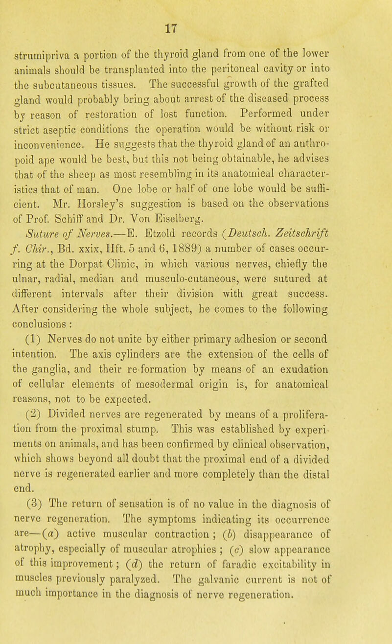 strumipriva a portion of the thyroid gland from one of the lower animals should be transplanted into the peritoneal cavity or into the subcutaneous tissues. The successful growth of the grafted gland would probably bring about arrest of the diseased process by reason of restoration of lost function. Performed under strict aseptic conditions the operation would be without risk or inconvenience. He suggests that the thyroid gland of an anthro- poid ape would be best, but this not being obtainable, he advises that of the sheep as most resembling in its anatomical character- istics that of man. One lobe or half of one lobe would be suffi- cient. Mr. Ilorsley's suggestion is based on the observations of Prof Schiff and Dr. Von Eiselberg. Suture of Nerves.—E. Etzold records (Deutseh. Zeitschrift f. Chir., Bd. xxix, Hft. 5 and 6, 1889) a number of cases occur- ring at the Dorpat Clinic, in which various nerves, chiefly the ulnar, radial, median and musculo-cutaneous, Avere sutured at diiferent intervals after their division with great success. After considering the whole subject, he comes to the following conclusions : (1) Nerves do not unite by either primary adhesion or second intention. The axis cylinders are the extension of the cells of the ganglia, and their re formation by means of an exudation of cellular elements of mesodermal origin is, for anatomical reasons, not to be expected. (2) Divided nerves are regenerated by means of a prolifera- tion from the proximal stump. This was established by experi- ments on animals, and has been confirmed by clinical observation, which shows beyond all doubt that the proximal end of a divided nerve is regenerated earlier and more completely than the distal end. (3) The return of sensation is of no value in the diagnosis of nerve regeneration. The symptoms indicating its occurrence are—(a) active muscular contraction ; (b) disappearance of atrophy, especially of muscular atrophies ; (c) slow appearance of this improvement; (c?) the return of faradic excitability in muscles previously paralyzed. The galvanic current is not of much importance in the diagnosis of nerve regeneration.