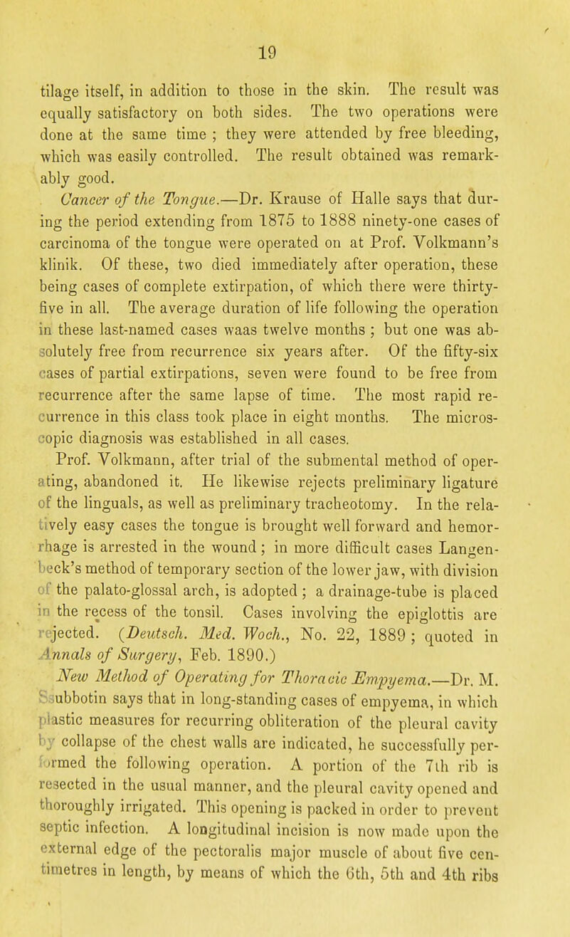 tilage itself, in addition to those in the skin. The result was equally satisfactory on both sides. The two operations were done at the same time ; they were attended by free bleeding, which was easily controlled. The result obtained was remark- ably good. Cancer of the Tongue.—Dr. Krause of Halle says that dur- ing the period extending from 1875 to 1888 ninety-one cases of carcinoma of the tongue were operated on at Prof. Volkmann's klinik. Of these, two died immediately after operation, these being cases of complete extirpation, of which there were thirty- five in all. The average duration of life following the operation in these last-named cases waas twelve months ; but one was ab- solutely free from recurrence six years after. Of the fifty-six cases of partial extirpations, seven were found to be free from recurrence after the same lapse of time. The most rapid re- currence in this class took place in eight months. The micros- copic diagnosis was established in all cases. Prof. Volkmann, after trial of the submental method of oper- ating, abandoned it. He likewise rejects preliminary ligature of the Unguals, as well as preliminary tracheotomy. In the rela- tively easy cases the tongue is brought well forward and hemor- rhage is arrested in the wound; in more difficult cases Langen- beck's method of temporary section of the lower jaw, with division of the palato-glossal arch, is adopted ; a drainage-tube is placed in the recess of the tonsil. Cases involving the epiglottis are rejected. (Deutsch. Med. Woch., No. 22, 1889 ; quoted in Annals of Surgery, Feb. 1890.) Mw Method of Operating for Thoracic Empyema.—Dr. M. Ssubbotin says that in long-standing cases of empyema, in which plastic measures for recurring obliteration of the pleural cavity by collapse of the chest walls are indicated, he successfully per- formed the following operation. A portion of the 7lh rib is resected in the usual manner, and the pleural cavity opened and thoroughly irrigated. This opening is packed in order to prevent septic infection. A loogitudinal incision is now made upon the external edge of the pectoralis major muscle of about five cen- timetres in length, by means of which the 6th, 5th and 4th ribs