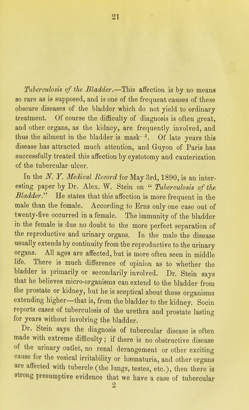 Tuberculosis of the Bladder.—This affection is by no means so rare as is supposed, and is one of the frequent causes of these obscure diseases of the bladder which do not yield to ordinary treatment. Of course the difficulty of diagnosis is often great, and other organs, as the kidney, are frequently involved, and thus the ailment in the bladder is mask^-^. Of late years this disease has attracted much attention, and Guyon of Paris has successfully treated this affection by cystotomy and cauterization of the tubercular ulcer. In the N. T. Medical Record for May 3rd, 1890, is an inter- esting paper by Dr. Alex. W. Stein on  Tuberculosis of the Bladder. He states that this affection is more frequent in the male than the female. According to Erns only one case out of twenty-five occurred in a female. The immunity of the bladder in the female is due no doubt to the more perfect separation of the reproductive and urinary organs. In the male the disease usually extends by continuity from the reproductive to the urinary organs. All ages are affected, but is more often seen in middle life. There is much difference of opinion as to whether the bladder is primarily or secondarily involved. Dr. Stein says that he believes micro-organisms can extend to the bladder from the prostate or kidney, but he is sceptical about these organisms extending higher—that is, from the bladder to the kidney. Socin reports cases of tuberculosis of the urethra and prostate lasting for years without involving the bladder. Dr. Stein says the diagnosis of tubercular disease is often made with extreme difficulty; if there is no obstructive disease of the urinary outlet, no renal derangement or other exciting cause for the vesical irritability or haematuria, and other organs are affected with tubercle (the lungs, testes, etc.), then there is strong presumptive evidence that we have a case of tubercular 2