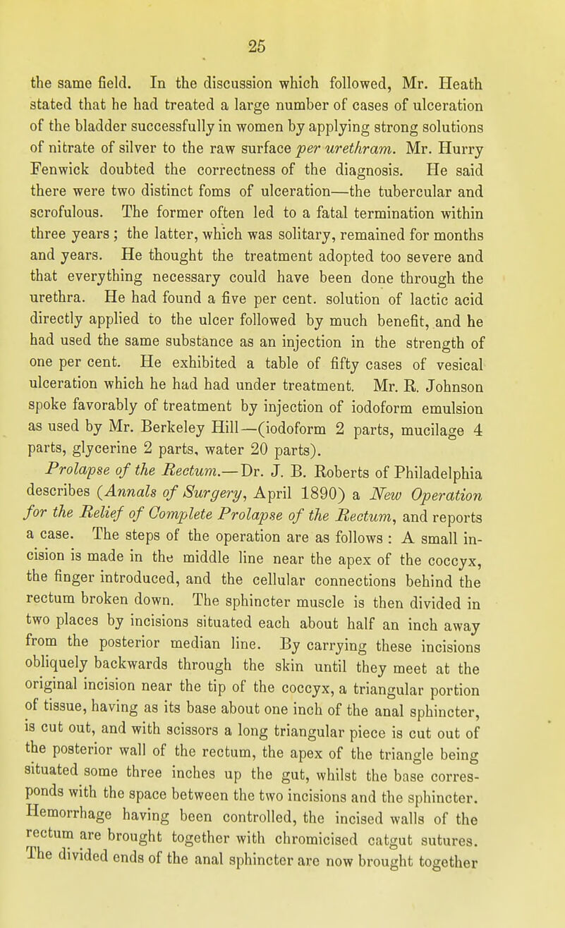 26 the same field. In the discussion which followed, Mr. Heath stated that he had treated a large number of cases of ulceration of the bladder successfully in women by applying strong solutions of nitrate of silver to the raw surface per uretliram. Mr. Hurry Fenwick doubted the cori-ectness of the diagnosis. He said there were two distinct foms of ulceration—the tubercular and scrofulous. The former often led to a fatal termination within three years ; the latter, which was solitary, remained for months and years. He thought the treatment adopted too severe and that everything necessary could have been done through the urethra. He had found a five per cent, solution of lactic acid directly applied to the ulcer followed by much benefit, and he had used the same substance as an injection in the strength of one per cent. He exhibited a table of fifty cases of vesical ulceration which he had had under treatment. Mr. R. Johnson spoke favorably of treatment by injection of iodoform emulsion as used by Mr. Berkeley Hill—(iodoform 2 parts, mucilage 4 parts, glycerine 2 parts, water 20 parts). Prolapse of the Rectum.—Dr. J. B. Roberts of Philadelphia describes (Annals of Surgery, April 1890) a Mw Operation for the Belief of Complete Prolapse of the Rectum, and reports a case. The steps of the operation are as follows : A small in- cision is made in the middle line near the apex of the coccyx, the finger introduced, and the cellular connections behind the rectum broken down. The sphincter muscle is then divided in two places by incisions situated each about half an inch away from the posterior median line. By carrying these incisions obliquely backwards through the skin until they meet at the original incision near the tip of the coccyx, a triangular portion of tissue, having as its base about one inch of the anal sphincter, IS cut out, and with scissors a long triangular piece is cut out of the posterior wall of the rectum, the apex of the triangle being situated some three inches up the gut, whilst the base corres- ponds with the space between the two incisions and the sphincter. Hemorrhage having been controlled, the incised walls of the rectum are brought together with chromicised catgut sutures. The divided ends of the anal sphincter are now brought together