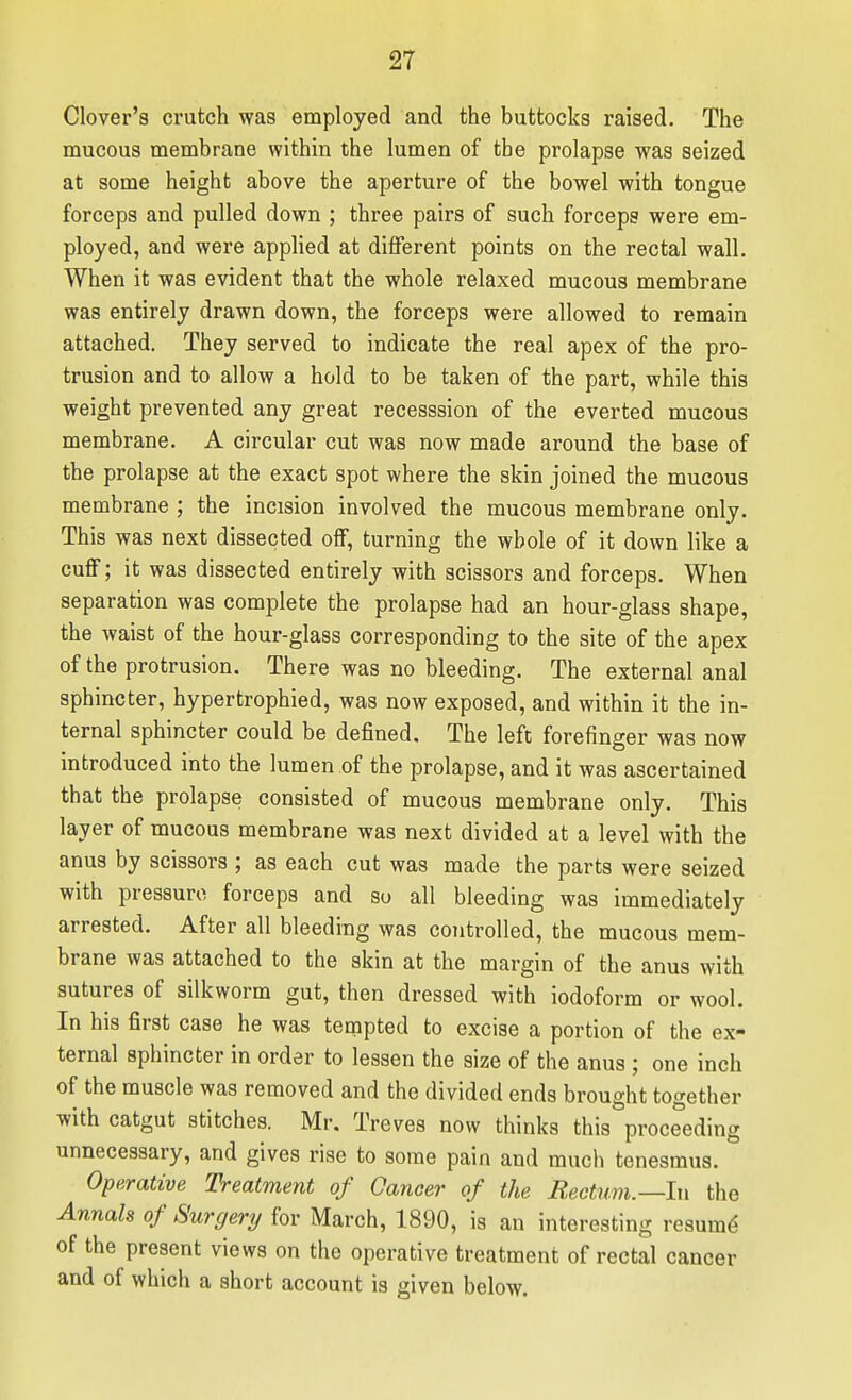 Clover's crutch was employed and the buttocks raised. The mucous membrane within the lumen of the prolapse was seized at some height above the aperture of the bowel with tongue forceps and pulled down ; three pairs of such forceps were em- ployed, and were applied at different points on the rectal wall. When it was evident that the whole relaxed mucous membrane was entirely drawn down, the forceps were allowed to remain attached. They served to indicate the real apex of the pro- trusion and to allow a hold to be taken of the part, while this weight prevented any great recesssion of the everted mucous membrane. A circular cut was now made around the base of the prolapse at the exact spot where the skin joined the mucous membrane ; the incision involved the mucous membrane only. This was next dissected olf, turning the whole of it down like a cuff; it was dissected entirely with scissors and forceps. When separation was complete the prolapse had an hour-glass shape, the waist of the hour-glass corresponding to the site of the apex of the protrusion. There was no bleeding. The external anal sphincter, hypertrophied, was now exposed, and within it the in- ternal sphincter could be defined. The left forefinger was now introduced into the lumen of the prolapse, and it was ascertained that the prolapse consisted of mucous membrane only. This layer of mucous membrane was next divided at a level with the anus by scissors ; as each cut was made the parts were seized with pressure forceps and so all bleeding was immediately arrested. After all bleeding was controlled, the mucous mem- brane was attached to the skin at the margin of the anus with sutures of silkworm gut, then dressed with iodoform or wool. In his first case he was tempted to excise a portion of the ex- ternal sphincter in order to lessen the size of the anus ; one inch of the muscle was removed and the divided ends brought together with catgut stitches. Mr. Treves now thinks this proceeding unnecessary, and gives rise to some pain and much tenesmus. Operative Treatment of Cancer of the Rectum.—In the Annals of Surgery for March, 1890, is an interesting resum^ of the present views on the operative treatment of rectal cancer and of which a short account is given below.