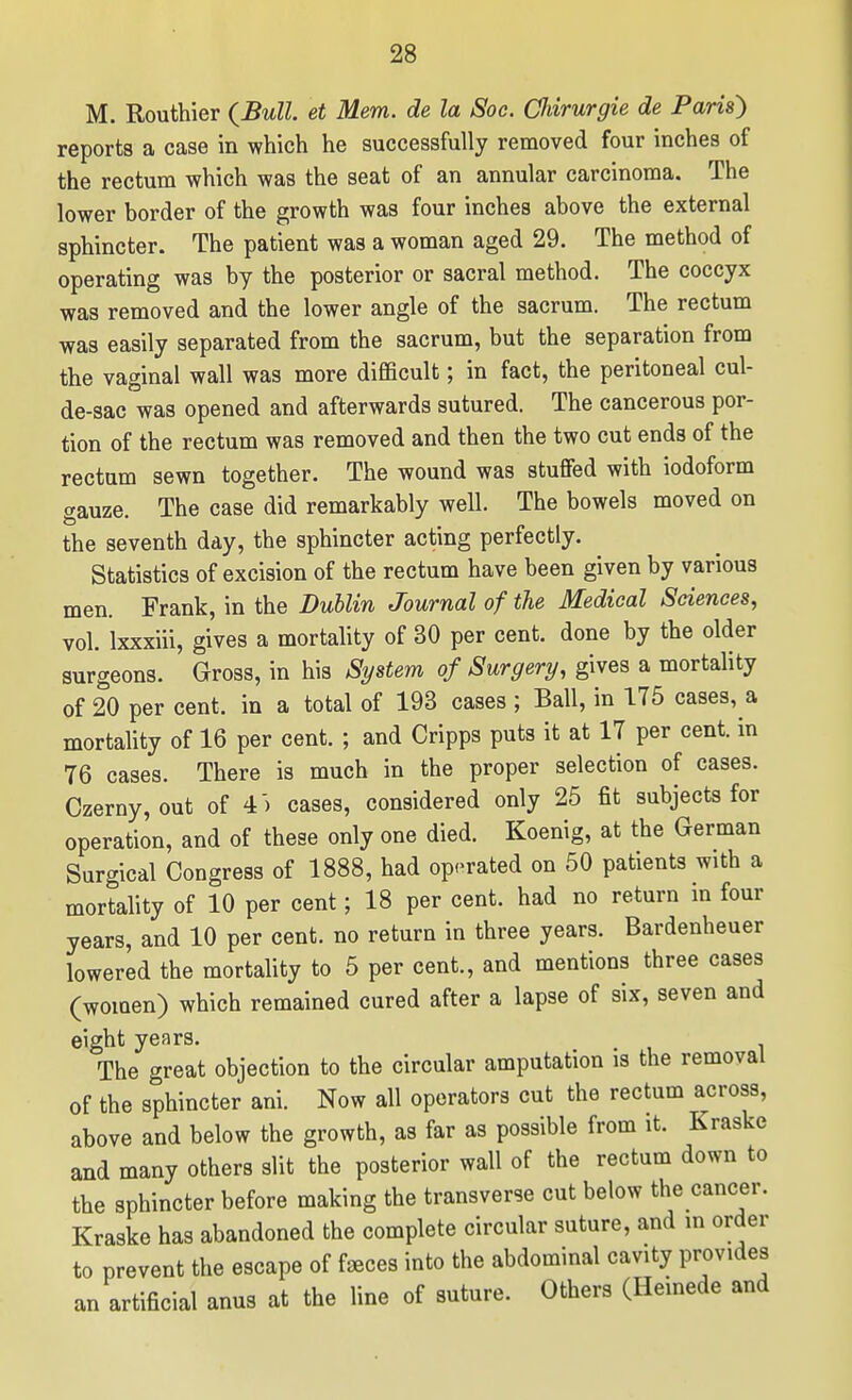 M. Routhier (^Bull. et Mem. de la Soc. CJiirurgie de Parish reports a case in which he successfully removed four inches of the rectum which was the seat of an annular carcinoma. The lower border of the growth was four inches above the external sphincter. The patient was a woman aged 29. The method of operating was by the posterior or sacral method. The coccyx was removed and the lower angle of the sacrum. The rectum was easily separated from the sacrum, but the separation from the vaginal wall was more difficult; in fact, the peritoneal cul- de-sac was opened and afterwards sutured. The cancerous por- tion of the rectum was removed and then the two cut ends of the rectum sewn together. The wound was stuffed with iodoform gauze. The case did remarkably well. The bowels moved on the seventh day, the sphincter acting perfectly. Statistics of excision of the rectum have been given by various men. Frank, in the Dublin Journal of the Medical Sciences, vol. Ixxxiii, gives a mortality of 30 per cent, done by the older surgeons. Gross, in his System of Surgery, gives a mortality of 20 per cent, in a total of 193 cases ; Ball, in 175 cases, a mortahty of 16 per cent. ; and Cripps puts it at 17 per cent, in 76 cases. There is much in the proper selection of cases. Czerny, out of 4) cases, considered only 25 fit subjects for operation, and of these only one died. Koenig, at the German Surgical Congress of 1888, had op-^rated on 50 patients with a mortality of 10 per cent; 18 per cent, had no return m four years, and 10 per cent, no return in three years. Bardenheuer lowered the mortality to 5 per cent., and mentions three cases (women) which remained cured after a lapse of six, seven and eight years. ^ The great objection to the circular amputation is the removal of the sphincter ani. Now all operators cut the rectum across, above and below the growth, as far as possible from it. Kraske and many others slit the posterior wall of the rectum down to the sphincter before making the transverse cut below the cancer. Kraske has abandoned the complete circular suture, and in order to prevent the escape of faeces into the abdominal cavity provides an artificial anus at the line of suture. Others (Heinede and