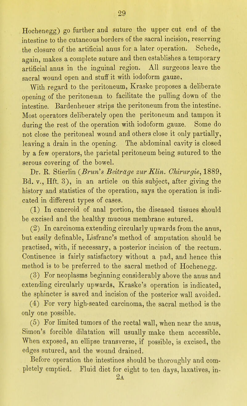 Hochenegg) go further and suture the upper cut end of the intestine to the cutaneous borders of the sacral incision, reserving the closure of the artificial anus for a later operation. Schede, again, makes a complete suture and then establishes a temporary artificial anus in the inguinal region. All surgeons leave the sacral wound open and stuff it with iodoform gauze. With regard to the peritoneum, Kraske proposes a deliberate opening of the peritoneum to facilitate the pulling down of the intestine. Bardenheuer strips the peritoneum from the intestine. Most operators deliberately open the peritoneum and tampon it during the rest of the operation with iodoform gauze. Some do not close the peritoneal wound and others close it only partially, leaving a drain in the opening. The abdominal cavity is closed by a few operators, the parietal peritoneum being sutured to the serous covering of the bowel. Dr. R. Stierlin (Brunts Beitrage zur Klin. Chirurgie, 1889, Bd. v., Hft. 3), in an article on this subject, after giving the history and statistics of the operation, says the operation is indi- cated in different types of cases. (1) In cancroid of anal portion, the diseased tissues should be excised and the healthy mucous membrane sutured. (2) In carcinoma extending circularly upwards from the anus, but easily definable, Lisfranc's method of amputation should be practised, with, if necessary, a posterior incision of the rectum. Continence is fairly satisfactory without a pad, and hence this method is to be preferred to the sacral method of Hochenegg. (3) For neoplasms beginning considerably above the anus and extending circularly upwards, Kraske's operation is indicated, the sphincter is saved and incision of the posterior wall avoided. (4) For very high-seated carcinoma, the sacral method is the only one possible. (5) For hmited tumors of the rectal wall, when near the anus, Simon's forcible dilatation will usually make them accessible. When exposed, an ellipse transverse, if possible, is excised, the edges sutured, and the wound drained. Before operation the intestines should be thoroughly and com- pletely emptied. Fluid diet for eight to ten days, laxatives, in- 2a