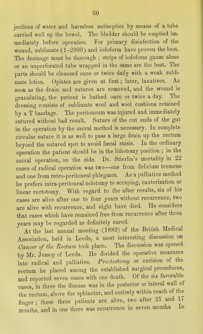 jections of water and harmless antiseptics by means of a tube carried well up the bowel. The bladder should be emptied im- mediately before operation, For primary disinfection of the wound, sublimate (1-2000) and iodoform have proven the best. The drainage must be thorough ; strips of iodoform gauze alone or an unperforated tube wrapped in the same are the best. The parts should be cleansed once or twice daily with a weak subli- mate lotion. Opiates are given at first; later, laxatives. As soon as the drain and sutures are removed, and the wound is granulating, the patient is bathed once or twice a day. The dressing consists of sublimate wool and wool cushions retained by a T bandage. The peritoneum was injured and immediately sutured without bad result. Suture of the cut ends of the gut in the operation by the sacral method is necessary. In complete circular suture it is as well to pass a large drain up the rectum beyond the sutured spot to avoid fgecal stasis. In the ordinary operation the patient should be in the lithotomy position ; in the sacral operation, on the side. Dr. Stierlin's mortality in 22 cases of radical operation was two—one from delirium tremens and one from retro-peritoneal phlegmon. As a palliative method he prefers intra-peritoneal colotomy to scraping, cauterization or linear rectotomy. With regard to the after results, six of his cases are alive after one to four years without recurrence, two are alive with recurrence, and eight have died. He considers that cases which have remained free from recurrence after three years may be regarded as definitely cured. At the last annual meeting (1889) of the British Medical Association, held in Leeds, a most interesting discussion on Cancer of the Rectum took place. The discussion was opened by Mr. Jessop of Leeds. He divided the operative measures into radical and palliative. Proctectomy or excision of the rectum he placed among the established surgical procedures, and reported seven cases with one death. Of the six favorable cases, in three the disease was in the posterior or lateral wall of the rectum, above the sphincter, and entirely within reach of the finger ; these three patients are alive, two after 21 and 17 months, and in one there was recurrence in seven months. In