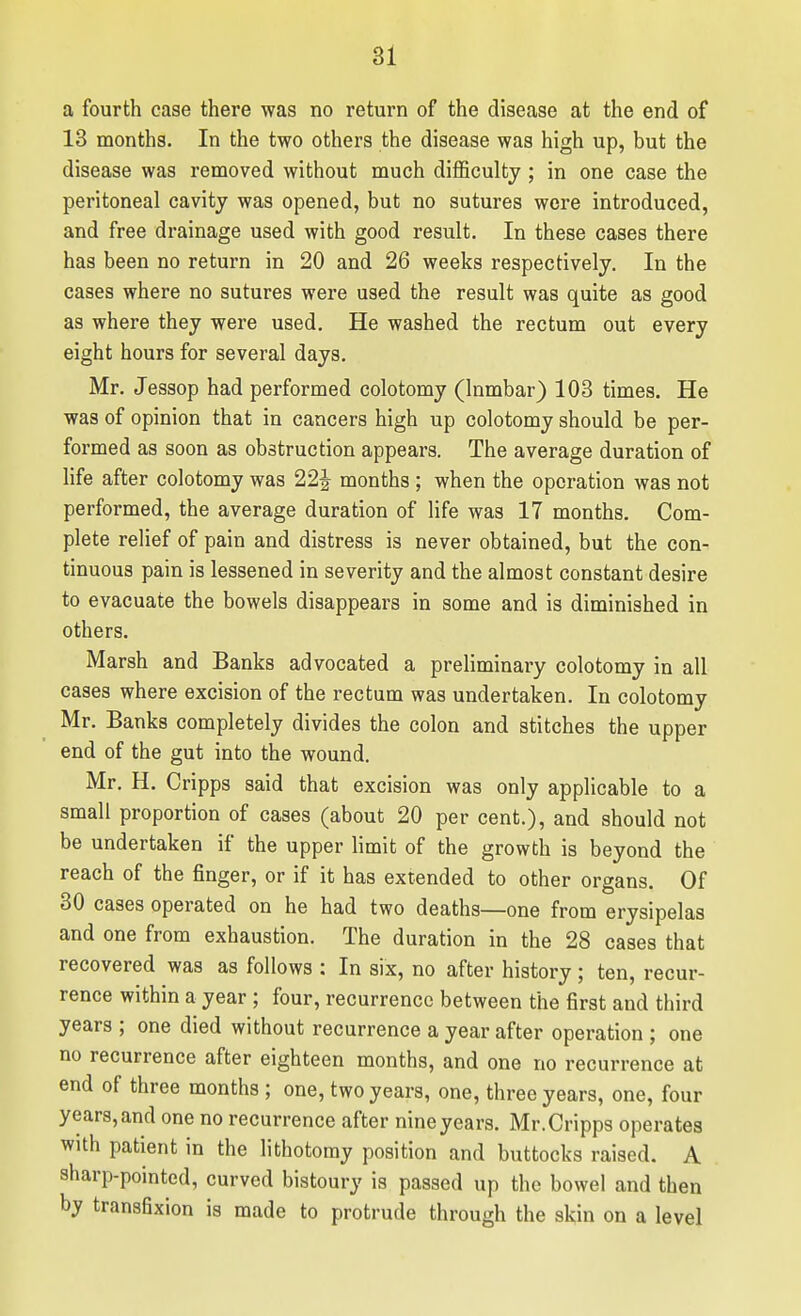 a fourth case there was no return of the disease at the end of 13 months. In the two others the disease was high up, but the disease was removed without much difficulty ; in one case the peritoneal cavity was opened, but no sutures were introduced, and free drainage used with good result. In these cases there has been no return in 20 and 26 weeks respectively. In the cases where no sutures were used the result was quite as good as where they were used. He washed the rectum out every eight hours for several days. Mr. Jessop had performed colotomy (Inmbar) 103 times. He was of opinion that in cancers high up colotomy should be per- formed as soon as obstruction appears. The average duration of life after colotomy was 22| months; when the operation was not performed, the average duration of life was 17 months. Com- plete relief of pain and distress is never obtained, but the con- tinuous pain is lessened in severity and the almost constant desire to evacuate the bowels disappears in some and is diminished in others. Marsh and Banks advocated a preliminary colotomy in all cases where excision of the rectum was undertaken. In colotomy Mr. Banks completely divides the colon and stitches the upper end of the gut into the wound. Mr. H. Cripps said that excision was only applicable to a small proportion of cases (about 20 per cent.), and should not be undertaken if the upper limit of the growth is beyond the reach of the finger, or if it has extended to other organs. Of 30 cases operated on he had two deaths—one from erysipelas and one from exhaustion. The duration in the 28 cases that recovered was as follows : In six, no after history; ten, recur- rence within a year; four, recurrence between the first and third years ; one died without recurrence a year after operation ; one no recurrence after eighteen months, and one no recurrence at end of three months ; one, two years, one, three years, one, four years, and one no recurrence after nine years. Mr. Cripps operates with patient in the lithotomy position and buttocks raised. A sharp-pointed, curved bistoury is passed up the bowel and then by transfixion is made to protrude through the skin on a level