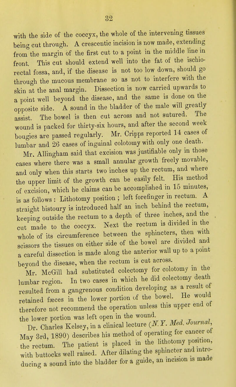 with the side of the coccyx, the whole of the intervening tissues being cut through. A crescentic incision is now made, extending from the margin of the first cut to a point in the middle line in front. This cut should extend well into the fat of the ischio- rectal fossa, and, if the disease is not too low down, should go through the mucous membrane so as not to interfere with the skin at the anal margin. Dissection is now carried upwards to a point well beyond the disease, and the same is done on the opposite side. A sound in the bladder of the male will greatly assist. The bowel is then cut across and not sutured. The wound is packed for thirty-six hours, and after the second week bougies are passed regularly. Mr. Cripps reported 14 cases of lumbar and 26 cases of inguinal colotomy with only one death. Mr. Allingham said that excision was justifiable only in those cases where there was a small annular growth freely movable, and only when this starts two inches up the rectum, and where the upper limit of the growth can be easily felt. His method of excision, which he claims can be accomplished in 15 mmutes, is as follows : Lithotomy position ; left forefinger m rectum. A straight bistoury is introduced half an inch behind the rectum, keeping outside the rectum to a depth of three inches, and the cut made to the coccyx. Next the rectum is divided m the whole of its circumference between the sphincters, then with scissors the tissues on either side of the bowel are divided and a careful dissection is made along the anterior wall up to a point beyond the disease, when the rectum is cut across. Mr McGill had substituted colectomy for colotomy in the lumbar region. In two cases in which he did colectomy death resulted from a gangrenous condition developing as a result ot retained f^ces in the lower portion of the bowel. He would therefore not recommend the operation unless this upper end ot the lower portion was left open in the wound Dr Charles Kelsey, in a clinical lecture 7. Med. Journal Mav 3rd, 1890) describes his method of operating for cancer ot the rectum. The patient is placed in the lithotomy position, with buttocks well raised. After dilating the sphincter and intro- ducing a sound into the bladder for a guide, an mcision is made