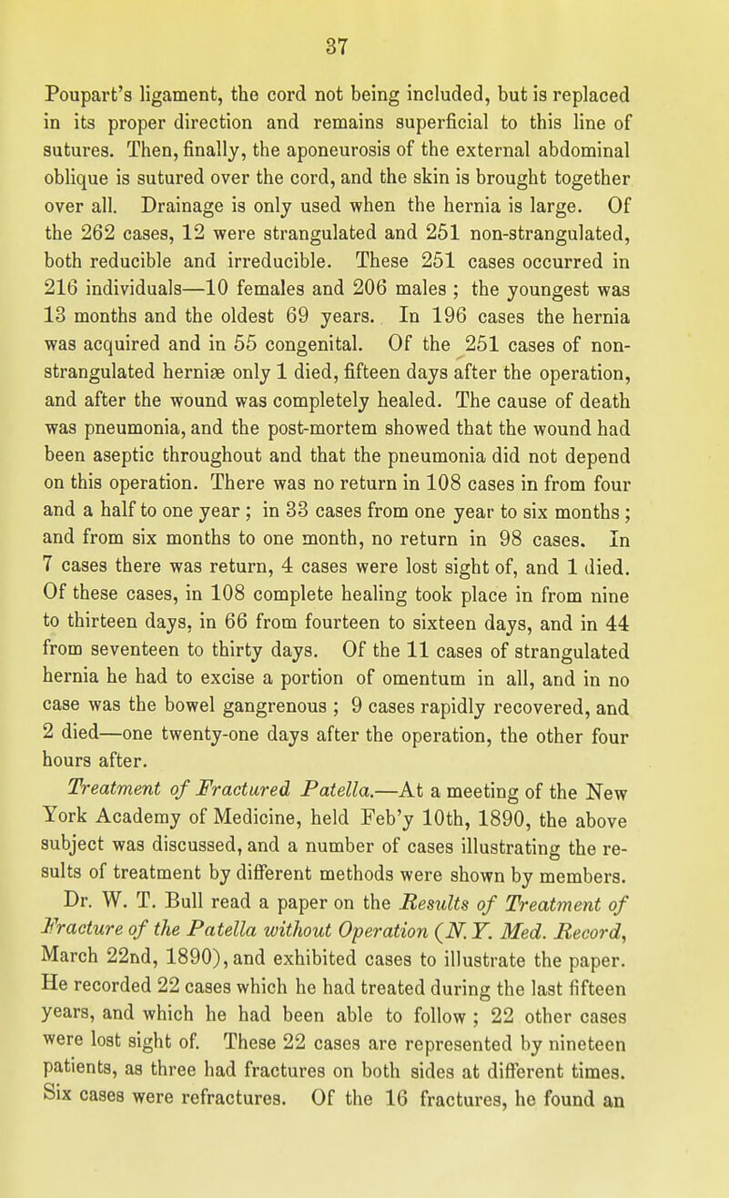 Poupart's ligament, the cord not being included, but is replaced in its proper direction and remains superficial to this line of sutures. Then, finally, the aponeurosis of the external abdominal oblique is sutured over the cord, and the skin is brought together over all. Drainage is only used when the hernia is large. Of the 262 cases, 12 were strangulated and 251 non-strangulated, both reducible and irreducible. These 251 cases occurred in 216 individuals—10 females and 206 males ; the youngest was 13 months and the oldest 69 years. In 196 cases the hernia was acquired and in 55 congenital. Of the 251 cases of non- strangulated hernige only 1 died, fifteen days after the operation, and after the wound was completely healed. The cause of death was pneumonia, and the post-mortem showed that the wound had been aseptic throughout and that the pneumonia did not depend on this operation. There was no return in 108 cases in from four and a half to one year; in 33 cases from one year to six months; and from six months to one month, no return in 98 cases. In 7 cases there was return, 4 cases were lost sight of, and 1 died. Of these cases, in 108 complete healing took place in from nine to thirteen days, in 66 from fourteen to sixteen days, and in 44 from seventeen to thirty days. Of the 11 cases of strangulated hernia he had to excise a portion of omentum in all, and in no case was the bowel gangrenous ; 9 cases rapidly recovered, and 2 died—one twenty-one days after the operation, the other four hours after. Treatment of Fractured Patella.—At a meeting of the New York Academy of Medicine, held Feb'y 10th, 1890, the above subject was discussed, and a number of cases illustrating the re- sults of treatment by different methods were shown by members. Dr. W. T. Bull read a paper on the Results of Treatment of Fracture of the Patella without Operation (N. Y. Med. Record, March 22nd, 1890), and exhibited cases to illustrate the paper. He recorded 22 cases which he had treated during the last fifteen years, and which he had been able to follow ; 22 other cases were lost sight of. These 22 cases are represented by nineteen patients, as three had fractures on both sides at different times. Six cases were refractures. Of the 16 fractures, he found an