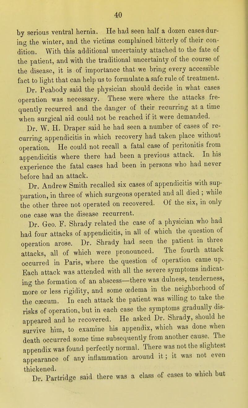 by serious ventral hernia. He had seen half a dozen cases dur- ing the winter, and the victims complained bitterly of their con- dition. With this additional uncertainty attached to the fate of the patient, and with the traditional uncertainty of the course of the disease, it is of importance that we bring every accessible fact to light that can help us to formulate a safe rule of treatment. Dr. Peabody said the physician should decide in what cases operation was necessary. These were where the attacks fre- quently recurred and the danger of their recurring at a time when surgical aid could not be reached if it were demanded. Dr. W. H. Draper said he had seen a number of cases of re- curring appendicitis in which recovery had taken place without operation. He could not recall a fatal case of peritonitis from appendicitis where there had been a previous attack. In his experience the fatal cases had been in persons who had never before had an attack. Dr. Andrew Smith recalled six cases of appendicitis with sup- puration, in three of which surgeons operated and all died ; while the other three not operated on recovered. Of the six, m only one case was the disease recurrent. Dr. Geo. F. Shrady related the case of a physician who had had four attacks of appendicitis, in all of which the question of operation arose. Dr. Shrady had seen the patient in three attacks, all of which were pronounced. The fourth attack occurred in Paris, where the question of operation came up. Each attack was attended with all the severe symptoms indicat- ing the formation of an abscess—there was dulness, tenderness, more or less rigidity, and some oedema in the neighborhood of the caecum. In each attack the patient was willing to take the risks of operation, but in each case the symptoms gradually dis- appeared and he recovered. He asked Dr. Shrady, should he survive him, to examine his appendix, which was done when death occurred some time subsequently from another cause. The appendix was found perfectly normal. There was not the slightest appearance of any inflammation around it; it was not even thickened. ^ t.- i u <. Dr. Partridge said there was a class of cases to which but