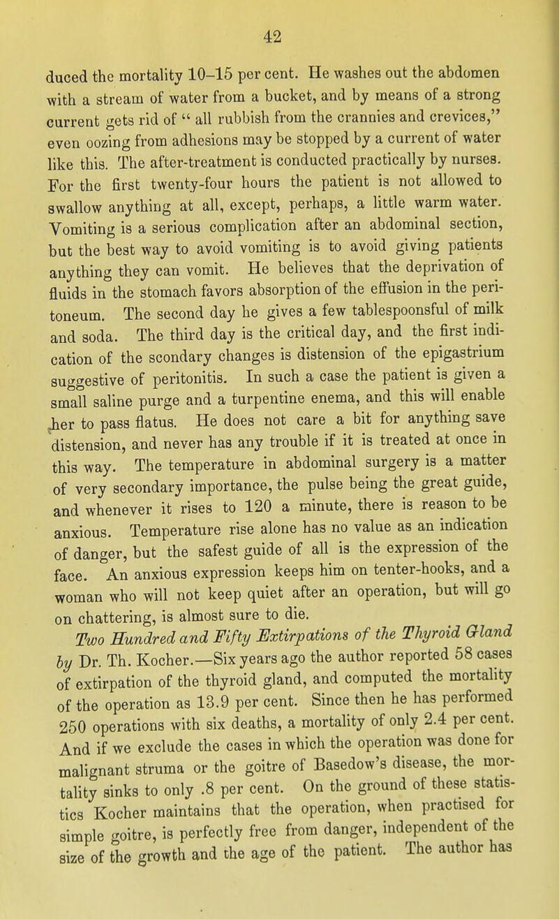 duced the mortality 10-15 per cent. He washes out the abdomen with a stream of water from a bucket, and by means of a strong current gets rid of all rubbish from the crannies and crevices, even oozing from adhesions may be stopped by a current of water like this. The after-treatment is conducted practically by nurses. For the first twenty-four hours the patient is not allowed to swallow anything at all, except, perhaps, a little warm water. Vomiting is a serious complication after an abdominal section, but the best way to avoid vomiting is to avoid giving patients anything they can vomit. He believes that the deprivation of fluids in the stomach favors absorption of the effusion in the peri- toneum. The second day he gives a few tablespoonsful of milk and soda. The third day is the critical day, and the first indi- cation of the scondary changes is distension of the epigastrium suggestive of peritonitis. In such a case the patient is given a small saline purge and a turpentine enema, and this will enable jher to pass flatus. He does not care a bit for anything save distension, and never has any trouble if it is treated at once in this way. The temperature in abdominal surgery is a matter of very secondary importance, the pulse being the great guide, and whenever it rises to 120 a minute, there is reason to be anxious. Temperature rise alone has no value as an indication of danger, but the safest guide of all is the expression of the face. An anxious expression keeps him on tenter-hooks, and a woman who will not keep quiet after an operation, but will go on chattering, is almost sure to die. Two Eundredand Fifty Extirpations of the Thyroid Gland hy Dr. Th. Kocher.—Six years ago the author reported 58 cases of extirpation of the thyroid gland, and computed the mortality of the operation as 13.9 per cent. Since then he has performed 250 operations with six deaths, a mortahty of only 2.4 per cent. And if we exclude the cases in which the operation was done for malignant struma or the goitre of Basedow's disease, the mor- tality sinks to only .8 per cent. On the ground of these statis- tics Kocher maintains that the operation, when practised for simple goitre, is perfectly free from danger, independent of the size of the growth and the age of the patient. The author has
