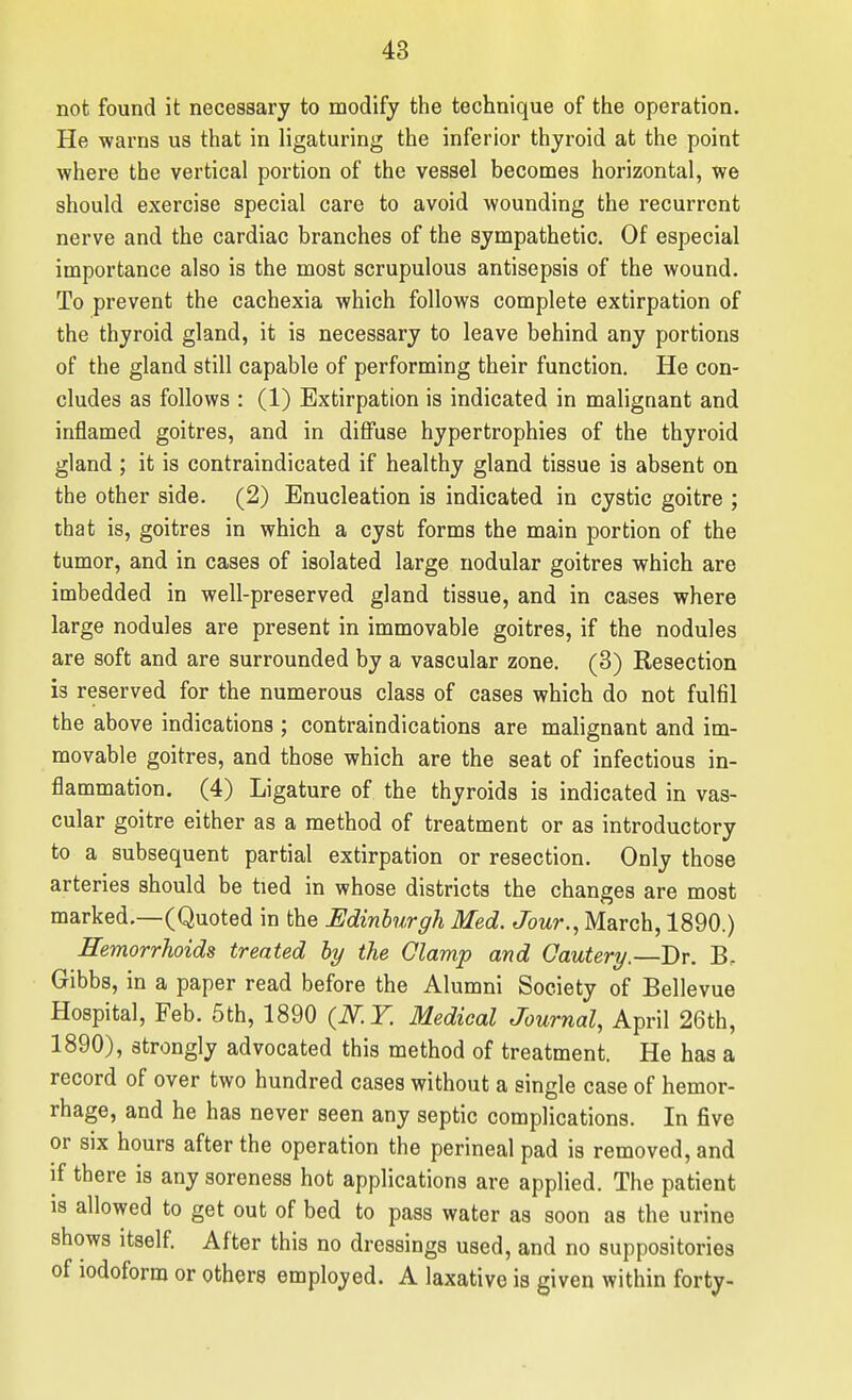 not found it necessary to modify the technique of the operation. He warns us that in ligaturing the inferior thyroid at the point where the vertical portion of the vessel becomes horizontal, we should exercise special care to avoid wounding the recurrent nerve and the cardiac branches of the sympathetic. Of especial importance also is the most scrupulous antisepsis of the wound. To prevent the cachexia which follows complete extirpation of the thyroid gland, it is necessary to leave behind any portions of the gland still capable of performing their function. He con- cludes as follows : (1) Extirpation is indicated in malignant and inflamed goitres, and in diffuse hypertrophies of the thyroid gland ; it is contraindicated if healthy gland tissue is absent on the other side. (2) Enucleation is indicated in cystic goitre ; that is, goitres in which a cyst forms the main portion of the tumor, and in cases of isolated large nodular goitres which are imbedded in well-preserved gland tissue, and in cases where large nodules are present in immovable goitres, if the nodules are soft and are surrounded by a vascular zone. (3) Resection is reserved for the numerous class of cases which do not fulfil the above indications ; contraindications are malignant and im- movable goitres, and those which are the seat of infectious in- flammation. (4) Ligature of the thyroids is indicated in vas- cular goitre either as a method of treatment or as introductory to a subsequent partial extirpation or resection. Only those arteries should be tied in whose districts the changes are most marked.—(Quoted in the Edinburgh Med. Jour., March, 1890.) Hemorrhoids treated hy the Clamp and Cautery.—Dr. B. Gibbs, in a paper read before the Alumni Society of Bellevue Hospital, Feb. 5th, 1890 {N.Y. Medical Journal, April 26th, 1890), strongly advocated this method of treatment. He has a record of over two hundred cases without a single case of hemor- rhage, and he has never seen any septic complications. In five or six hours after the operation the perineal pad is removed, and if there is any soreness hot applications are applied. The patient IS allowed to get out of bed to pass water as soon as the urine shows itself. After this no dressings used, and no suppositories of iodoform or others employed. A laxative is given within forty-