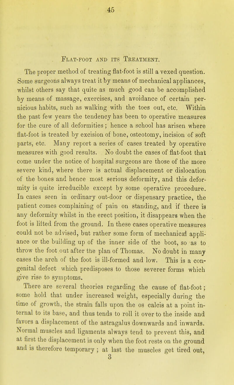 Flat-foot and its Treatment. The proper method of treating flat-foot is still a vexed question. Some surgeons always treat it by means of mechanical appliances, whilst others say that quite as much good can be accomplished by means of massage, exercises, and avoidance of certain per- nicious habits, such as walking with the toes out, etc. Within the past few years the tendency has been to operative measures for the cure of all deformities; hence a school has arisen where flat-foot is treated by excision of bone, osteotomy, incision of soft parts, etc. Many report a series of cases treated by operative measures with good results. No doubt the cases of flat-foot that come under the notice of hospital surgeons are those of the more severe kind, where there is actual displacement or dislocation of the bones and hence most serious deformity, and this defor- mity is quite irreducible except by some operative procedure. In cases seen in ordinary out-door or dispensary practice, the patient comes complaining of pain on standing, and if there is any deformity whilst in the erect position, it disappears when the foot is lifted from the ground. In these cases operative measures could not be advised, but rather some form of mechanical appli- ance or the building up of the inner side of the boot, so as to throw the foot out after the plan of Thomas. No doubt in many cases the arch of the foot is ill-formed and low. This is a con- genital defect which predisposes to those severer forms which give rise to symptoms. There are several theories regarding the cause of flat-foot; some hold that under increased weight, especially during the time of growth, the strain falls upon the os calcis at a point in- ternal to its base, and thus tends to roll it over to the inside and favors a displacement of the astragalus downwards and inwards. Normal muscles and ligaments always tend to prevent this, and at first the displacement is only when the foot rests on the ground and ia therefore temporary ; at last the muscles get tired out,
