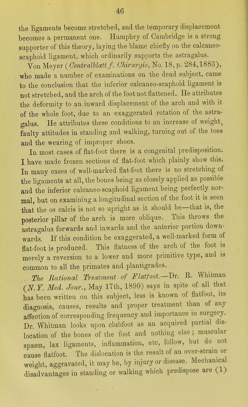 the ligaments become stretched, and the temporary displacement becomes a permanent one. Humphry of Cambridge is a strong supporter of this theory, laying the blame chiefly on the calcaneo- scaphoid ligament, which ordinarily supports the astragalus. Von Meyer (^Centralblattf. Ohirurgie, No. 18, p. 284,1883), ■who made a number of examinations on the dead subject, came to the conclusion that the inferior calcaneo-scaphoid ligament is not stretched, and the arch of the foot not flattened. He attributes the deformity to an inward displacement of the arch and with it of the whole foot, due to an exaggerated rotation of the astra- galus. He attributes these conditions to an increase of weight, faulty attitudes in standing and walking, turning out of the toes and the wearing of improper shoes. In most cases of flat-foot there is a congenital predisposition. I have made frozen sections of flat-foot which plainly show this. In many cases of well-marked flat-foot there is no stretching of the ligaments at all, the bones being as closely applied as possible and the inferior calcaneo-scaphoid ligament being perfectly nor- mal, but on examining a longitudinal section of the foot it is seen that the os calcis is not so upright as it should be—that is, the posterior pillar of the arch is more oblique. This throws the astragalus forwards and inwards and the anterior portion down- wards. If this condition be exaggerated, a well-marked form of flat-foot is produced. This flatness of the arch of the foot is merely a reversion to a lower and more primitive type, and is common to all the primates and plantigrades. The Rational Treatment of Flatfoot.—Dr. R. Whitman (i^.r. Med. Jour., May 17th, 1890) says in spite of all that has been written on this subject, less is known of flatfoot, its diagnosis, causes, results and proper treatment than of any affection of corresponding frequency and importance in surgery. Dr. Whitman looks upon clubfoot as an acquired partial dis- location of the bones of the foot and nothing else ; muscular spasm, lax ligaments, inflammation, etc, follow, but do not cause flatfoot. The dislocation is the result of an over-strain or weight, aggravated, it may be, by injury or disease. Mechanical disadvantages in standing or walking which predispose are (1)