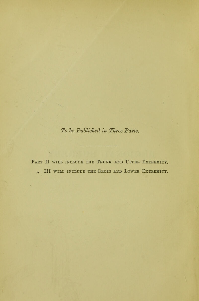 To he PuUisJied in Three Parts. PaET II WILL INCLUDE THE TeUNK AND IJPPEE EXTEEMITT. „ III WILL INCLUDE THE GeOIN AND LOWEE EXTEEMITY.