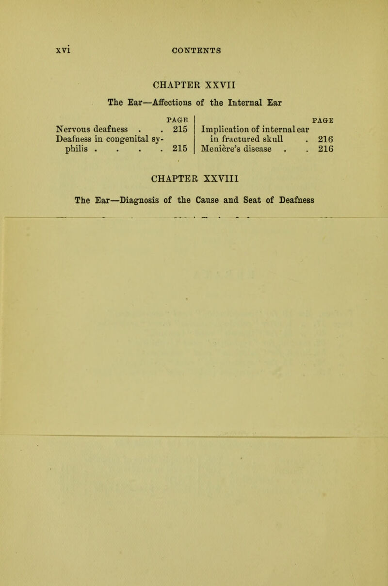 CHAPTER XXVII The Ear—Affections of the Internal Ear PAGE I PAGE Nervous deafness . . 215 | Implication of internal ear Deafness in congenital sy- in fractured skull . 216 philis .... 215 I Meniere's disease . . 216 CHAPTER XXVIII The Ear—Diagnosis of the Cause and Seat of Deafness