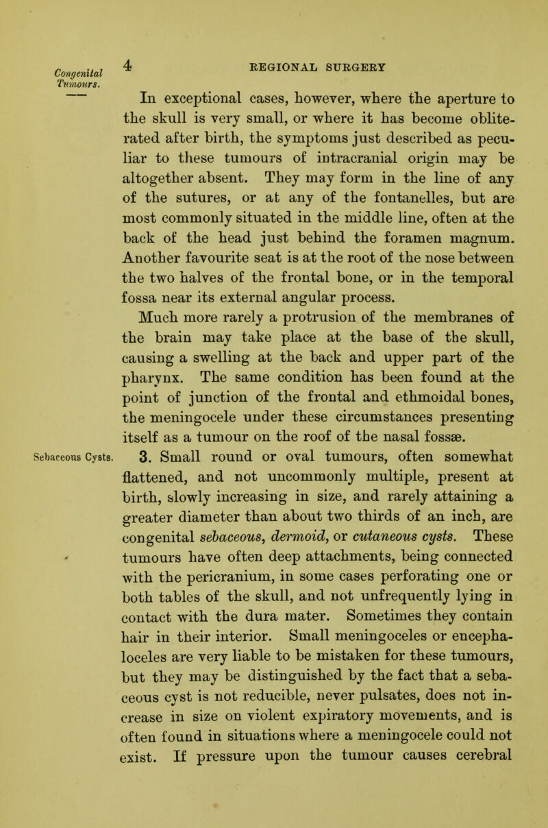 Conoenital ^ REGIONAL STJEGERY Tumours. In exceptional cases, however, where the aperture to the skull is very small, or where it has become oblite- rated after birth, the symptoms just described as pecu- liar to these tumours of intracranial origin may be altogether absent. They may form in the line of any of the sutures, or at any of the fontanelles, but are most commonly situated in the middle line, often at the back of the head just behind the foramen magnum. Another favourite seat is at the root of the nose between the two halves of the frontal bone, or in the temporal fossa near its external angular process. Much more rarely a protrusion of the membranes of the brain may take place at the base of the skull, causing a swelling at the back and upper part of the pharynx. The same condition has been found at the point of junction of the frontal and ethmoidal bones, the meningocele under these circumstances presenting itself as a tumour on the roof of the nasal fossae. Sebaceous Cysts. 3. Small rouud or oval tumours, often somewhat flattened, and not uncommonly multiple, present at birth, slowly increasing in size, and rarely attaining a greater diameter than about two thirds of an inch, are congenital sebaceous, dermoid, or cutaneous cysts. These tumours have often deep attachments, being connected with the pericranium, in some cases perforating one or both tables of the skull, and not unfrequently lying in contact with the dura mater. Sometimes they contain hair in their interior. Small meningoceles or encepha- loceles are very liable to be mistaken for these tumours, but they may be distinguished by the fact that a seba- ceous cyst is not reducible, never pulsates, does not in- crease in size on violent expiratory movements, and is often found in situations where a meningocele could not exist. If pressure upon the tumour causes cerebral