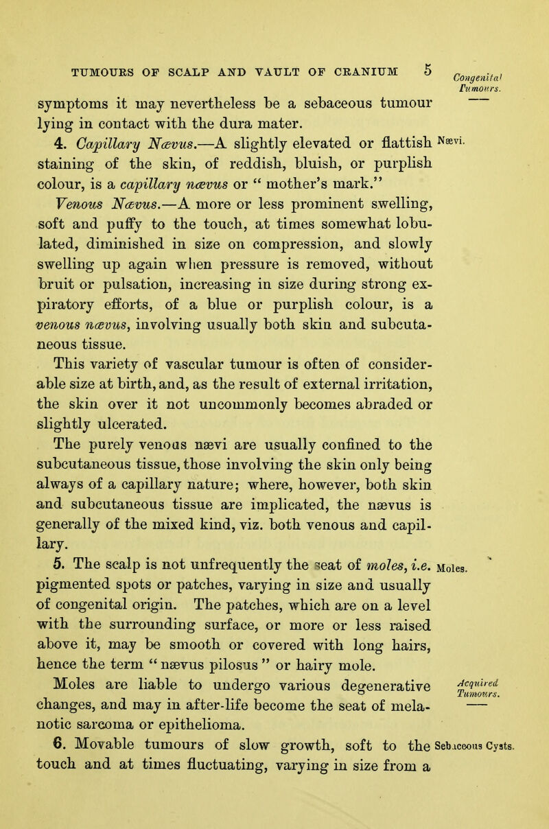 tumours. symptoms it may neTertheless be a sebaceous tumour lying in contact witb tbe dura mater. 4. Capillary NcdV2is.—A slightly elevated or flattisb. i^^e^i- staining of tbe skin, of reddisb, bluisb, or purplish colour, is a capillary naevus or  mother's mark. Venous Ncbvus.—A more or less prominent swelling, soft and puffy to the touch, at times somewhat lobu- lated, diminished in size on compression, and slowly swelling up again wlien pressure is removed, without bruit or pulsation, increasing in size during strong ex- piratory efforts, of a blue or purplish colour, is a venous ncevus, involving usually both skin and subcuta- neous tissue. This variety of vascular tumour is often of consider- able size at birth, and, as the result of external irritation, the skin over it not uncommonly becomes abraded or slightly ulcerated. The purely venoas nsevi are usually confined to the subcutaneous tissue, those involving the skin only being always of a capillary nature; where, however, both skin and subcutaneous tissue are implicated, the nsevus is generally of the mixed kind, viz. both venous and capil- lary. 5. The scalp is not unfrequently the ?!eat of moles, i.e. Moles, pigmented spots or patches, varying in size and usually of congenital origin. The patches, which are on a level with the surrounding surface, or more or less raised above it, may be smooth or covered with long hairs, hence the term  nsevus pilosus  or hairy mole. Moles are liable to undergo various desrenerative Required ° -' Tumov.rs. changes, and may in after-life become the seat of mela- — notic sarcoma or epithelioma. 6. Movable tumours of slow growth, soft to the Sebaceous Cysts. touch and at times fluctuating, varying in size from a