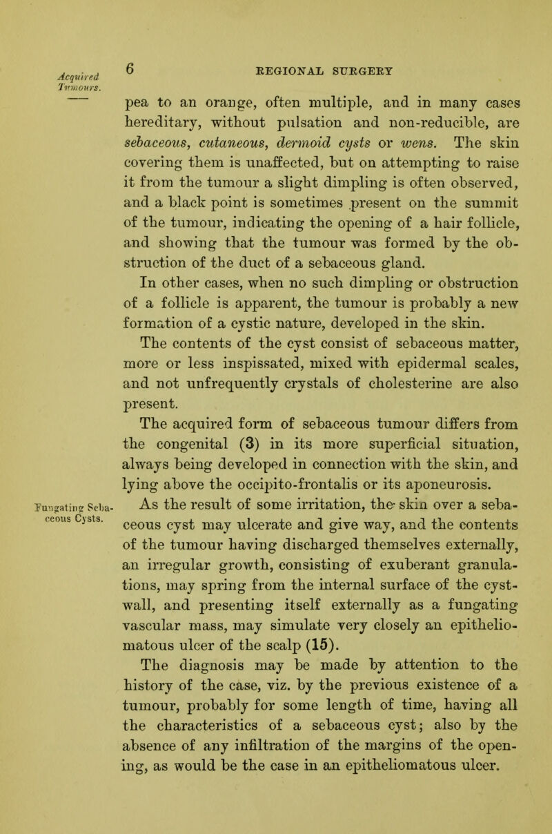 Acquired Tvmovys. ceous Cysts. O REGIONAL STTRGERT pea to an orange, often multiple, and in many cases hereditary, without pulsation and non-reducible, are sebaceous, cutaneous, dermoid cysts or wens. The skin covering them is unaffected, hut on attempting to raise it from the tumour a slight dimpling is often observed, and a black point is sometimes present on the summit of the tumour, indicating the opening of a hair follicle, and showing that the tumour was formed by the ob- struction of the duct of a sebaceous gland. In other cases, when no such dimpling or obstruction of a follicle is apparent, the tumour is probably a new formation of a cystic nature, developed in the skin. The contents of the cyst consist of sebaceous matter, more or less inspissated, mixed with epidermal scales, and not unfrequently crystals of cholesterine are also present. The acquired form of sebaceous tumour differs from the congenital (3) in its more superficial situation, always being developed in connection with the skin, and lying above the occipito-frontalis or its aponeurosis. As the result of some irritation, the- skin over a seba- ceous cyst may ulcerate and give way, and the contents of the tumour having discharged themselves externally, an irregular growth, consisting of exuberant granula- tions, may spring from the internal surface of the cyst- wall, and presenting itself externally as a fungating vascular mass, may simulate very closely an epithelio- matous ulcer of the scalp (15). The diagnosis may be made by attention to the history of the case, viz. by the previous existence of a tumour, probably for some length of time, having all the characteristics of a sebaceous cyst; also by the absence of any infiltration of the margins of the open- ing, as would be the case in an epitheliomatous ulcer.