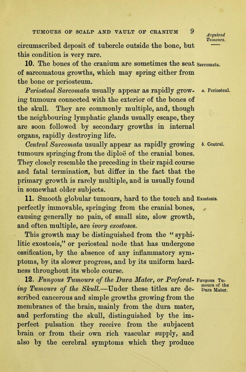 Acquired Tumours. circumscribed deposit of tubercle outside the bone, but — this condition is very rare. 10. The bones of the cranium are sometimes the seat sarcomata, of sarcomatous growths, which may spring either from the bone or periosteum. Periosteal Sarcomata usually appear as rapidly grow- a. Periosteal, ing tumours connected with the exterior of the bones of the skull. They are commonly multiple, and, though the neighbouring lymphatic glands usually escape, they are soon followed by secondary growths in internal organs, rapidly destroying life. Central Sarcomata usually appear as rapidly growing Central, tumours springing from the diploe of the cranial bones. They closely resemble the preceding in their rapid course and fatal termination, but differ in the fact that the primary growth is rarely multiple, and is usually found in somewhat older subjects. 11. Smooth globular tumours, hard to the touch and Exostosis, perfectly immovable, springing from the cranial bones, ^ causing generally no pain, of small size, slow growth, and often multiple, are ivory exostoses. This growth may be distinguished from the  syphi- litic exostosis, or periosteal node that has undergone ossification, by the absence of any inflammatory sym- ptoms, by its slower progress, and by its uniform hard- ness throughout its whole course. 12. Fungous Tumours of the Dura Mater, or Perforat- Funo:ous Til- ing Tumours of the SJcull.—Under these titles are de- DurrMater.^ scribed cancerous and simple growths growing from the membranes of the brain, mainly from the dura mater, and perforating the skull, distinguished by the im- perfect pulsation they receive from the subjacent brain or from their own rich vascular supply, and also by the cerebral symptoms which they produce