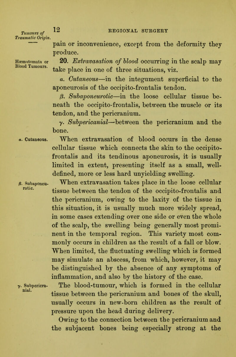 Traumatic Origin. 12 REGIONAL SURGERY pam or inconvenience, except from tlie deformity they produce. HsemHtomata or 20. Extravasatiou of hlood occurring in the scalp may Blood Tumours, j i i • r> .-i -, i' take place m one or three situations, viz. a. Cutaneous—in the integument superficial to the aponeurosis of the occipito-frontalis tendon. ^. Subaponeurotic—in the loose cellular tissue be- neath the occipito-frontalis, between the muscle or its tendon, and the pericranium. 7. 8ubpericanial-^'hQiwQQn the pericranium and the bone. a. Cutaneous. When extravasation of blood occurs in the dense cellular tissue which connects the skin to the occipito- frontalis and its tendinous aponeurosis, it is usually limited in extent, presenting itself as a small, well- defined, more or less hard unyielding swelling. iS. subaponeu- When extravasation takes place in the loose cellular tissue between the tendon of the occipito-frontalis and the pericranium, owing to the laxity of the tissue in this situation, it is usually much more widely spread, in some cases extending over one side or even the whole of the scalp, the swelling being generally most promi- nent in the temporal region. This variety most com- monly occurs in children as the result of a fall or blow. When limited, the fluctuating swelling which is formed may simulate an abscess, from which, however, it may be distinguished by the absence of any symptoms of inflammation, and also by the history of the case, y. Subpericra- The blood-tumour, which is formed in the cellular tissue between the pericranium and bones of the skull, usually occurs in new-born children as the result of pressure upon the head during delivery. Owing to the connection between the pericranium and the subjacent bones being especially strong at the rotic. nial.