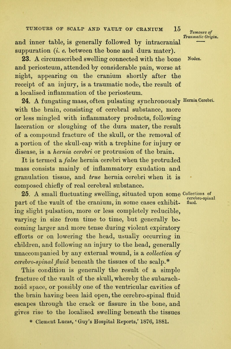 Tumours of Traumatic Origin. and inner table, is generally followed by intracranial — suppuration (i. e. between the bone and dura mater). 23. A circnniscribed swelling connected with the bone Nodes, and periosteum, attended by considerable pain, worse at night, appearing on the cranium shortly after the receipt of an injury, is a traumatic node, the result of a localised inflammation of the periosteum. 24. A f ungating mass, of ten pulsating synchronously Hernia Cerebri, with the brain, consisting of cerebral substance, more or less mingled with inflammatory products, following laceration or sloughing of the dura mater, the result of a com]30und fracture of the skull, or the removal of a portion of the skull-cap with a trephine for injury or disease, is a hernia cerebri or protrusion of the brain. It is termed a false hernia cerebri when the protruded mass consists mainly of inflammatory exudation and granulation tissue, and true hernia cerebri when it is composed chiefly of real cerebral substance. 25. A small fluctuating swelling, situated upon some Collections of . . . cerebro-spinal part of the vault of the cranium, m some cases exhibit- fluid, ing slight pulsation, more or less completely reducible, varying in size from time to time, but generally be- coming larger and more tense during violent expiratory efforts or on lowering the head, usuaLy occurring in children, and following an injury to the head, generally unaccompanied by any external wound, is a collection of cerebrospinal fluid beneath the tissues of the scalp.* This condition is generally the result of a simple fracture of the vault of the skull, whereby the subarach- noid space, or possibly one of the ventricular cavities cf the brain having been laid open, the cerebro-spinal fluid escapes through the crack or fissure in the bone, and gives rise to the localised swelling beneath the tissues * Clement Lucas, ' Guy's Hospital Reports,' 1876, 1881.