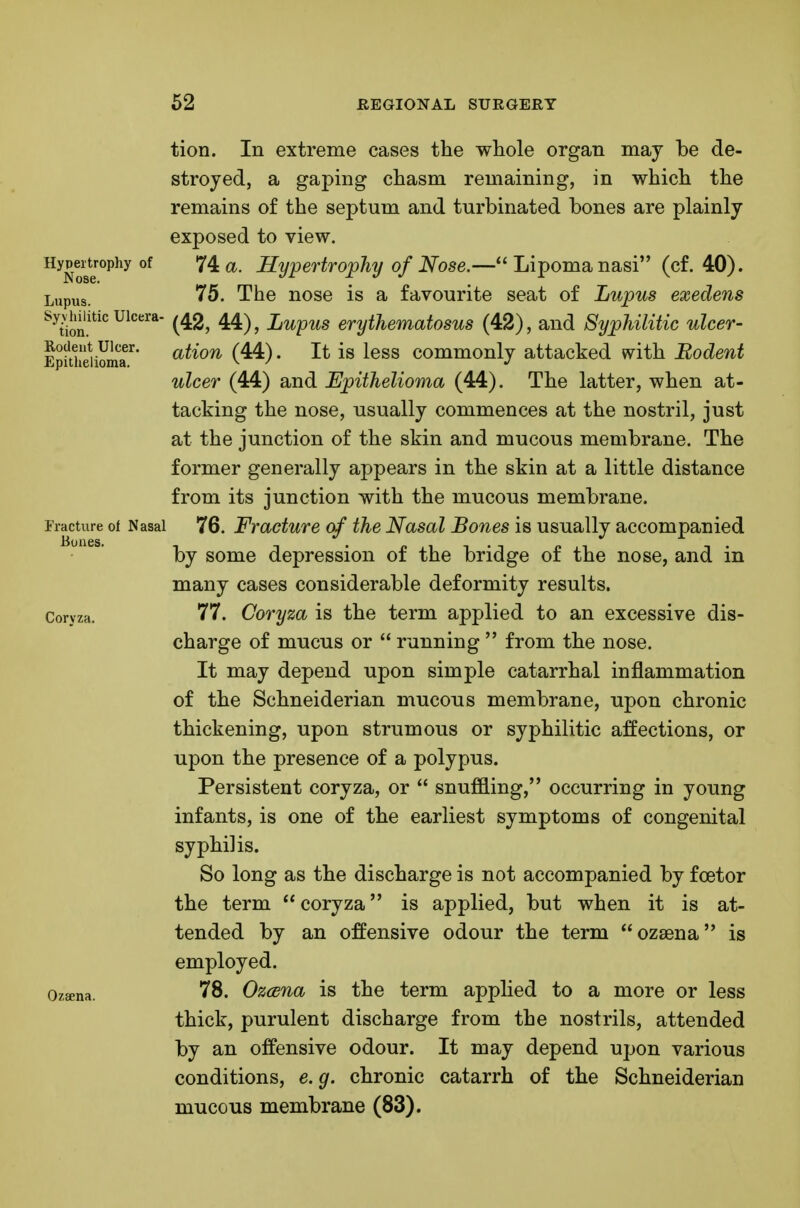 tion. In extreme cases the whole organ may be de- stroyed, a gaping chasm remaining, in which the remains of the septum and turbinated bones are plainly exposed to view. Hypertjophy of 74^. Hypertrophy of Nose.—Lipoma nasi (cf. 40). L,jpus. 75. The nose is a favourite seat of Lupus exedens ^^ion.'^'^''* (^2, 44), Lupus erythematosus (42), and Syphilitic ulcer- Epfthdiomr* ^^^^^^ (44) • It is less commonly attacked with Rodent ulcer (44) and Epithelioma (44). The latter, when at- tacking the nose, usually commences at the nostril, just at the junction of the skin and mucous membrane. The former generally appears in the skin at a little distance from its junction with the mucous membrane. Tracture of Nasal 76. Fvacture of the Nasal Bones is usually accompanied by some depression of the bridge of the nose, and in many cases considerable deformity results. Coryza. 77. Coryza is the term applied to an excessive dis- charge of mucus or  running  from the nose. It may depend upon simple catarrhal inflammation of the Schneiderian mucons membrane, upon chronic thickening, upon strumous or syphilitic affections, or upon the presence of a polypus. Persistent coryza, or  snuffling, occurring in young infants, is one of the earliest symptoms of congenital syphilis. So long as the discharge is not accompanied by foetor the term  coryza is applied, but when it is at- tended by an offensive odour the term ozsena is employed. Ozffina. 78. Ozcena is the term applied to a more or less thick, purulent discharge from the nostrils, attended by an offensive odour. It may depend upon various conditions, e. g. chronic catarrh of the Schneiderian mucous membrane (83).