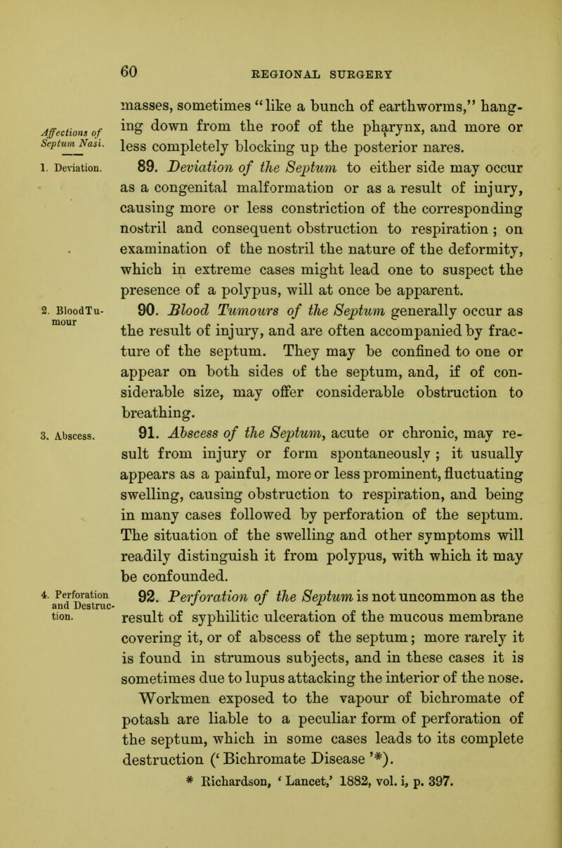 Affections of Septum Nasi. 1. Deviation. 2. BloodTu- mour Abscess. , Perforation and Destruc- tion. masses, sometimes like a bunch of earthworms, hang- ing down from the roof of the pharynx, and more or less completely blocking up the posterior nares. 89. Deviation of the Septum to either side may occur as a congenital malformation or as a result of injury, causing more or less constriction of the corresponding nostril and consequent obstruction to respiration ; on examination of the nostril the nature of the deformity, which in extreme cases might lead one to suspect the presence of a polypus, will at once be apparent. 90. Blood Tumours of the Septum generally occur as the result of injury, and are often accompanied by frac- ture of the septum. They may be confined to one or appear on both sides of the septum, and, if of con- siderable size, may offer considerable obstruction to breathing. 91. Abscess of the Septum^ acute or chronic, may re- sult from injury or form spontaneously ; it usually appears as a painful, more or less prominent, fluctuating swelling, causing obstruction to respiration, and being in many cases followed by perforation of the septum. The situation of the swelling and other symptoms will readily distinguish it from polypus, with which it may be confounded. 92. Perforation of the Septum is not uncommon as the result of syphilitic ulceration of the mucous membrane covering it, or of abscess of the septum; more rarely it is found in strumous subjects, and in these cases it is sometimes due to lupus attacking the interior of the nose. Workmen exposed to the vapour of bichromate of potash are liable to a peculiar form of perforation of the septum, which in some cases leads to its complete destruction ('Bichromate Disease '*).