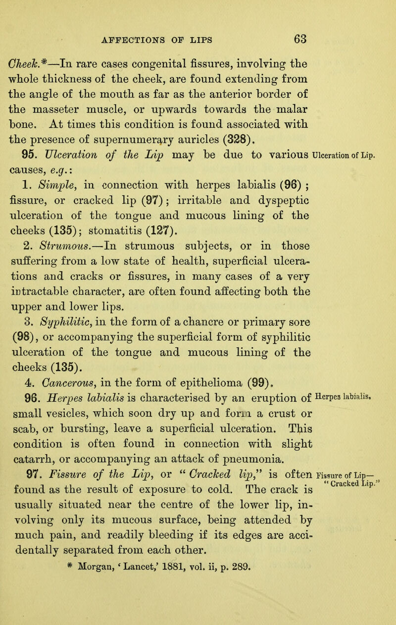 Cheek*—In rare cases congenital fissures, involving the whole thickness of the cheek, are found extending from the angle of the mouth as far as the anterior border of the masseter muscle, or upwards towards the malar bone. At times this condition is found associated with the presence of supernumerary auricles (328). 95. Ulceration of the Lip may be due to various Ulceration of Lip. causes, e.g.: 1. Simple, in connection with herpes labialis (96) ; fissure, or cracked lip (97); irritable and dyspeptic ulceration of the tongue and mucous lining of the cheeks (135); stomatitis (127). 2. Strumous.—In strumous subjects, or in those suffering from a low state of health, superficial ulcera- tions and cracks or fissures, in many cases of a very intractable character, are often found affecting both the upper and lower lips. 3. Syphilitic, in the form of a chancre or primary sore (98), or accompanying the superficial form of syphilitic ulceration of the tongue and mucous lining of the cheeks (135). 4. Cancerous, in the form of epithelioma (99). 98. Herpes labialis is characterised by an eruption of Herpes labialis, small vesicles, which soon dry up and forii a crust or scab, or bursting, leave a superficial ulceration. This condition is often found in connection with slight catarrh, or accompanying an attack of pneumonia. 97. Fissure of the Lip, or Cracked lip,^^ is of ten rissure of Lip— found as the result of exposure to cold. The crack is ^^^^^^^ ^^p- usually situated near the centre of the lower lip, in- volving only its mucous surface, being attended by much pain, and readily bleeding if its edges are acci- dentally separated from each other.