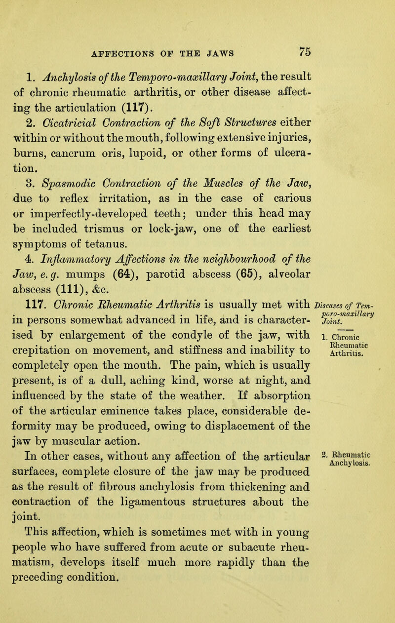 1. Anchylosis of the Temporo •maxillary Joint, tlie result of chronic rheumatic arthritis, or other disease affect- ing the articulation (117). 2. Cicatricial Contraction of the Soft Structures either within or without the mouth, following extensive injuries, burns, cancrum oris, lupoid, or other forms of ulcera- tion. 3. Spasmodic Contraction of the Muscles of the Jaw, due to reflex irritation, as in the case of carious or imperfectly-developed teeth; under this head may be included trismus or lock-jaw, one of the earliest symptoms of tetanus. 4. Inflammatory Affections in the neighbourhood of the Jaw, e.g. mumps (64), parotid abscess (65), alveolar abscess (111), &c. 117. Chronic Rheumatic Arthritis is usually met with Diseases of Tem in persons somewhat advanced in life, and is character- ised by enlargement of the condyle of the jaw, with crepitation on movement, and sti:ffness and inability to completely open the mouth. The pain, which is usually present, is of a dull, aching kind, worse at night, and influenced by the state of the weather. If absorption of the articular eminence takes place, considerable de- formity may be produced, owing to displacement of the jaw by muscular action. In other cases, without any affection of the articular surfaces, complete closure of the jaw may be produced as the result of fibrous anchylosis from thickening and contraction of the ligamentous structures about the joint. This affection, which is sometimes met with in young people who have suffered from acute or subacute rheu- matism, develops itself much more rapidly than the preceding condition. poro-maxillary Joint. 1. Chronic Rheumatic Arthritis. Rheumatic Anchylosis.