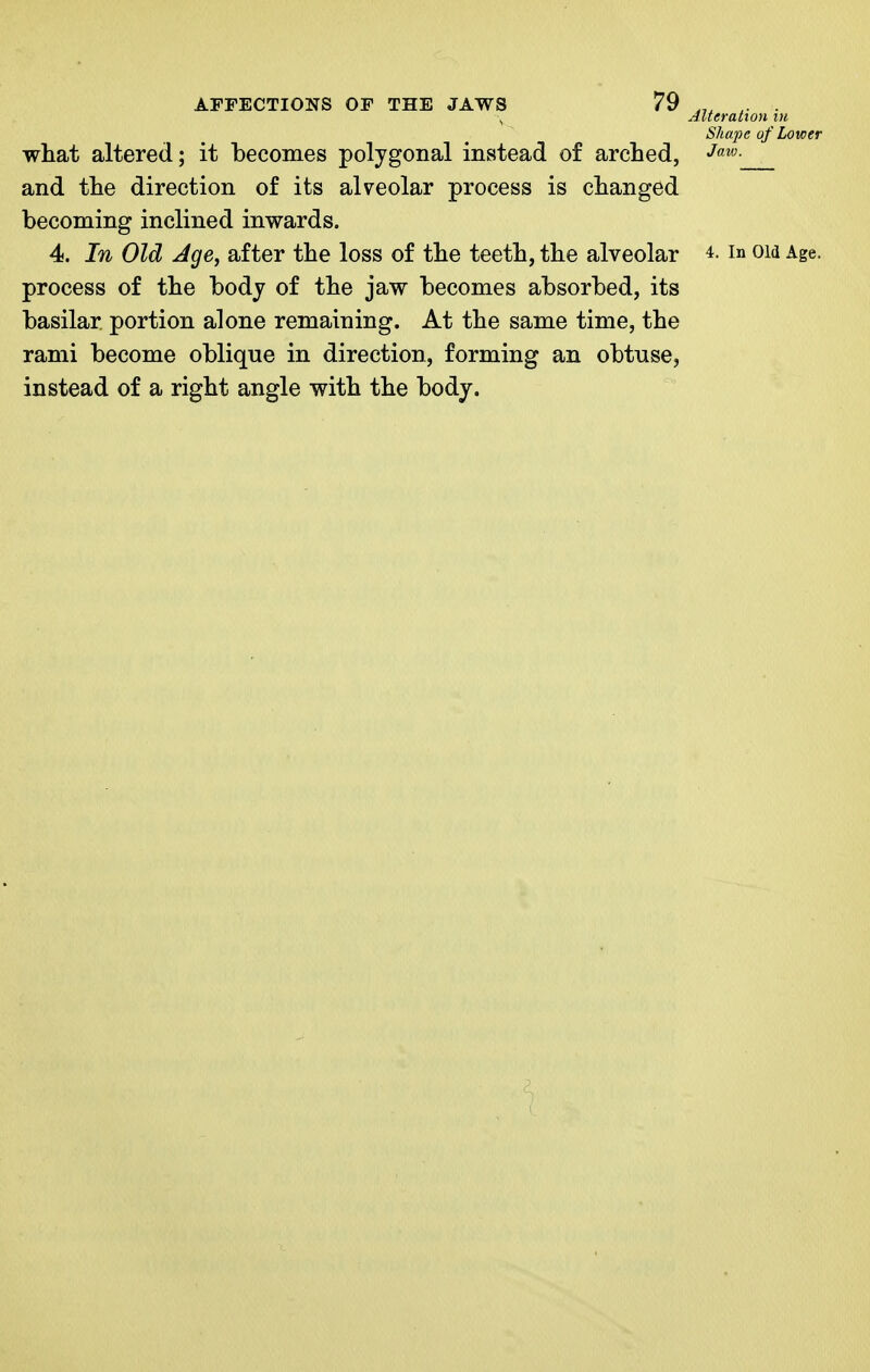 Alteration in Shape of Lower what altered; it becomes polygonal instead of arched, J'^^- and the direction of its alveolar process is changed becoming inclined inwards. 4. In Old Age, after the loss of the teeth, the alveolar in om Age. process of the body of the jaw becomes absorbed, its basilar portion alone remaining. At the same time, the rami become oblique in direction, forming an obtuse, instead of a right angle with the body.