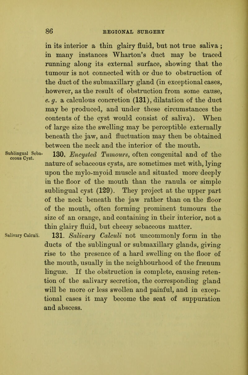 in its interior a thin glairy fluid, but not true saliva ; in many instances Wharton's duct may be traced running along its external surface, showing that the tumour is not connected with or due to obstruction of the duct of the submaxillary gland (in exceptional cases, however, as the result of obstruction from some cause, e. g. a calculous concretion (131), dilatation of the duct may be produced, and under these circumstances the contents of the cyst would consist of saliva). When of large size the swelling may be perceptible externally beneath the jaw, and fluctuation may then be obtained between the neck and the interior of the mouth. ^Srclsf^^^' Encysted Tumours, often congenital and of the nature of sebaceous cysts, are sometimes met with, lying upon the mylo-myoid muscle and situated more deeply in the floor of the mouth than the ranula or simple sublingual cyst (129). They project at the upper part of the neck beneath the jaw rather than on the floor of the mouth, often forming prominent tumours the size of an orange, and containing in their interior, not a thin glairy fluid, but cheesy sebaceous matter. Salivary Calculi. 131. Salivary CalcuU not uncommonly form in the ducts of the sublingual or submaxillary glands, giving rise to the presence of a hard swelling on the floor of the mouth, usually in the neighbourhood of the fraenum linguae. If the obstruction is complete, causing reten- tion of the salivary secretion, the corresponding gland will be more or less swollen and painful, and in excep- tional cases it may become the seat of suppuration and abscess.