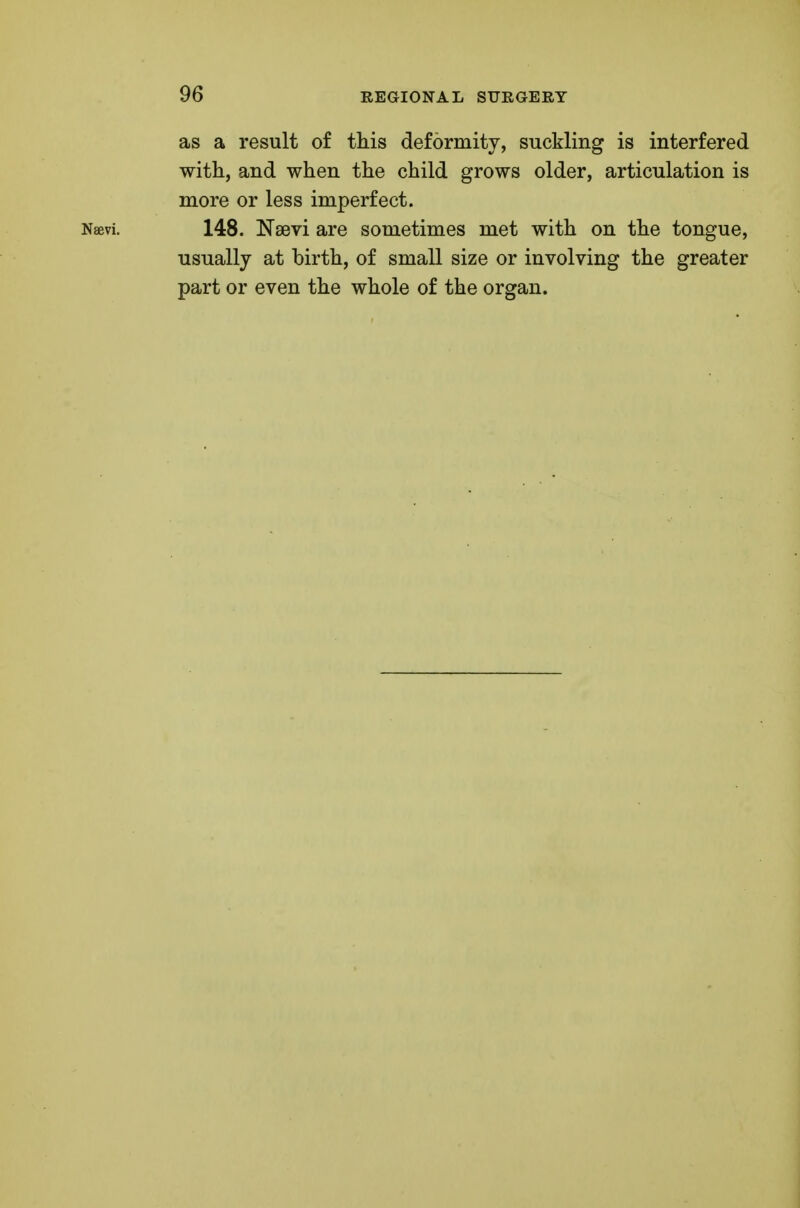 as a result of this deformity, suckling is interfered with, and when the child grows older, articulation is more or less imperfect. Naevi. 148. Nsevi are sometimes met with on the tongue, usually at birth, of small size or involving the greater part or even the whole of the organ.