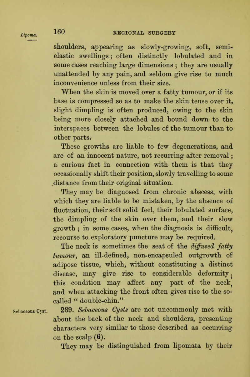 Lipoma. REGIONAL STJRGERY shoulders, appearing as slowly-growing, soft, semi- elastic swellings; often distinctly lobulated and in some cases reaching large dimensions ; they are usually unattended by any pain, and seldom give rise to much inconvenience unless from their size. When the skin is moved over a fatty tumour, or if its base is compressed so as to make the skin tense over it, slight dimpling is often produced, owing to the skin being more closely attached and bound down to the interspaces between the lobules of the tumour than to other parts. These growths are liable to few degenerations, and are of an innocent nature, not recurring after removal; a curious fact in connection with them is that they occasionally shift their position, slowly travelling to some .distance from their original situation. They may be diagnosed from chronic abscess, with which they are liable to be mistaken, by the absence of fluctuation, their soft solid feel, their lobulated surface, the dimpling of the skin over them, and their slow growth ; in some cases, when the diagnosis is difficult, recourse to exploratory puncture may be required. The neck is sometimes the seat of the diffused fatty tumour, an ill-defined, non-encapsuled outgrowth of adipose tissue, which, without constituting a distinct disease, may give rise to considerable deformity, this condition may affect any part of the neck^ and when attacking the front often gives rise to the so- called  double-chin. Sebaceous Cjst, 269. Sehaceous Cysts are not uncommonly met with about the back of the neck and shoulders, presenting characters very similar to those described as occurring on the scalp (6). They may be distinguished from lipomata by their