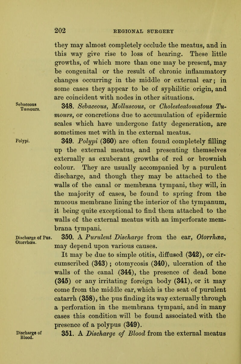 they may almost completely occlude the meatus, and in this way give rise to loss of hearing. These little growths, of which more than one may be present, may be congenital or the result of chronic inflammatory changes occurring in the middle or external ear; in some cases they appear to be of syphilitic origin, and are coincident with nodes in other situations. ^^^Tumours ^^^oLGcous, Molluscous, OY Gholesteatomatous Tu- mours, or concretions due to accumulation of epidermic scales which have undergone fatty degeneration, are sometimes met with in the external meatus. I'oiypi. 349. Polypi (360) are often found completely filling up the external meatus, and presenting themselves externally as exuberant growths of red or brownish colour. They are usually accompanied by a purulent discharge, and though they may be attached to the walls of the canal or membrana tympani, they will, in the majority of cases, be found to spring from the mucous membrane lining the interior of the tympanum, it being quite exceptional to find them attached to the walls of the external meatus with an imperforate mem- brana tympani. Discharge of Pus. 350. A Purulent Discharge from the ear, OtorrJicea, Otorrhoea. , , may depend upon various causes. It may be due to simple otitis, diffused (342), or cir- cumscribed (343) ; otomycosis (340), ulceration of the walls of the canal (344), the presence of dead bone (345) or any irritating foreign body (341), or it may come from the middle ear, which is the seat of purulent catarrh (358), the pus finding its way externally through a perforation in the membrana tympani, and in many cases this condition will be found associated with the presence of a polypus (349). Discharge of 351. A Discharge of Blood from the external meatus