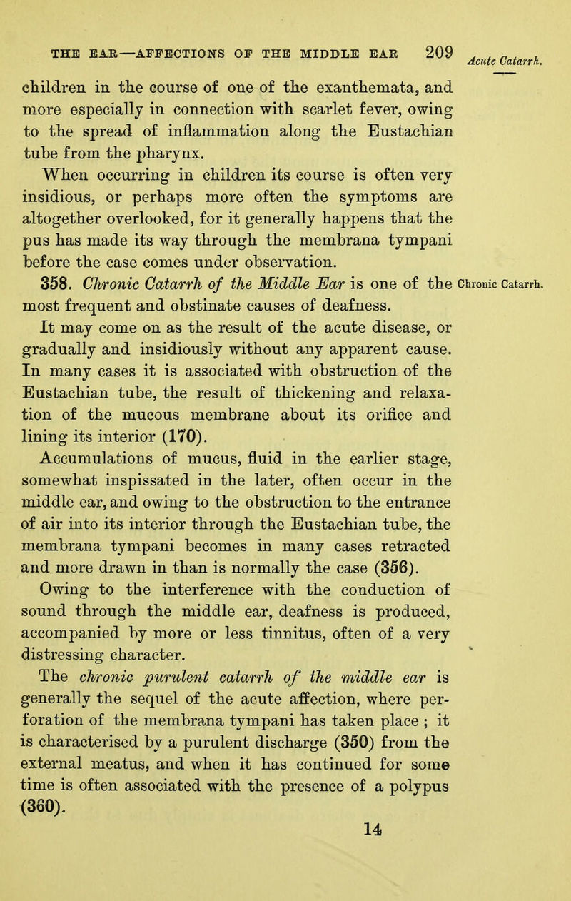 cliildreii in tlie course of one of the exanthemata, and more especially in connection with scarlet fever, owing to the spread of inflammation along the Eustachian tube from the pharynx. When occurring in children its course is often very insidious, or perhaps more often the symptoms are altogether overlooked, for it generally happens that the pus has made its way through the membrana tympani before the case comes under observation. 358. Chronic Gatarrh of the Middle Ear is one of the Chronic Catarrii. most frequent and obstinate causes of deafness. It may come on as the result of the acute disease, or gradually and insidiously without any apparent cause. In many cases it is associated with obstruction of the Eustachian tube, the result of thickening and relaxa- tion of the mucous membrane about its orifice and lining its interior (170). Accumulations of mucus, fluid in the earlier stage, somewhat inspissated in the later, often occur in the middle ear, and owing to the obstruction to the entrance of air into its interior through the Eustachian tube, the membrana tympani becomes in many cases retracted and more drawn in than is normally the case (356). Owing to the interference with the conduction of sound through the middle ear, deafness is produced, accompanied by more or less tinnitus, often of a very distressing character. The chronic purulent catarrh of the middle ear is generally the sequel of the acute affection, where per- foration of the membrana tympani has taken place ; it is characterised by a purulent discharge (350) from the external meatus, and when it has continued for some time is often associated with the presence of a polypus (360). 14