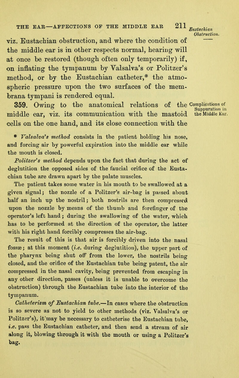 E<iJiStacnian Obstruction. viz. Eustachian obstruction, and where the condition of the middle ear is in other respects normal, hearing will at once be restored (though often only temporarily) if, on inflating the tympanum by Valsalva's or Politzer's method, or by the Eustachian catheter,* the atmo- spheric pressure upon the two surfaces of the mem- brana tympani is rendered equal. 359. Owins: to the anatomical relations of the Complications of ^ ^ ... . Suppuration in middle ear, viz. its communication with the mastoid the Middle Ear. cells on the one hand, and its close connection with the * Valsalva's method consists in the patient holding his nose, and forcing air by powerful expiration into the middle ear while the mouth is closed. Folitzer's method depends upon the fact that during the act of deglutition the opposed sides of the faucial orifice of the Eusta- chian tube are drawn apart by the palate muscles. The patient takes some water in his mouth to be swallowed at a given signal; the nozzle of a Politzer's air-bag is passed about half an inch up the nostril; both nostrils are then compressed upon the nozzle by means of the thumb and forefinger of ttie operator's left hand; during the swallowing of the water, which has to be performed at the direction of the operator, the latter with his right hand forcibly compresses the air-bag. The result of this is that air is forcibly driven into the nasal fossae; at this moment {i.e. during deglutition), the upper part of the pharynx being shut oif from the lower, the nostrils being closed, and the orifice of the Eustachian tube being patent, the air compressed in the nasal cavity, being prevented from escaping in any other direction, passes (unless it is unable to overcome the obstruction) through the Eustachian tube into the interior of the tympanum. Catheterism, of ^Eustachian tube.—In cases where the obstruction is so severe as not to yield to other methods (viz. Valsalva's or Politzer's), if may be necessary to catheterise the Eustachian tube, i.e. pass the Eustachian catheter, and then send a stream of air along it, blowing through it with the mouth or using a Politzer's bag.