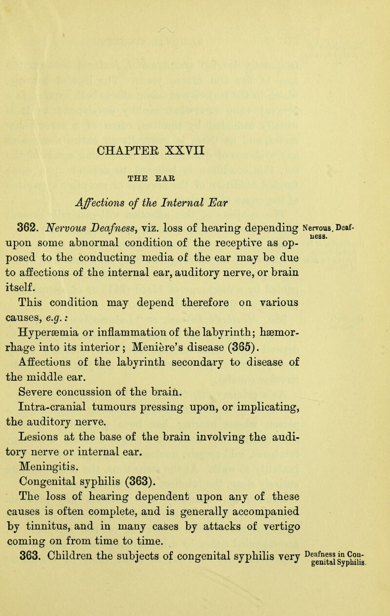 THE EAR Affections of the Internal Ear 362. Nervous Deafness, viz. loss of liearing depending Nervous, Deaf- upon some abnormal condition of the receptive as op- posed to the conducting media of the ear may be due to affections of the internal ear, auditory nerve, or brain itself. This condition may depend therefore on various causes, e,g.: Hyperasmia or inflammation of the labyrinth; haemor- rhage into its interior ; Meniere's disease (365). Affections of the labyrinth secondary to disease of the middle ear. Severe concussion of the brain. Intra-cranial tumours pressing upon, or implicating, the auditory nerve. Lesions at the base of the brain involving the audi- tory nerve or internal ear. Meningitis. Congenital syphilis (363). The loss of hearing dependent upon any of these causes is often complete, and is generally accompanied by tinnitus, and in many cases by attacks of vertigo coming on from time to time. 363. Children the subjects of congenital syphilis very ^gg^taiSy^iSiia