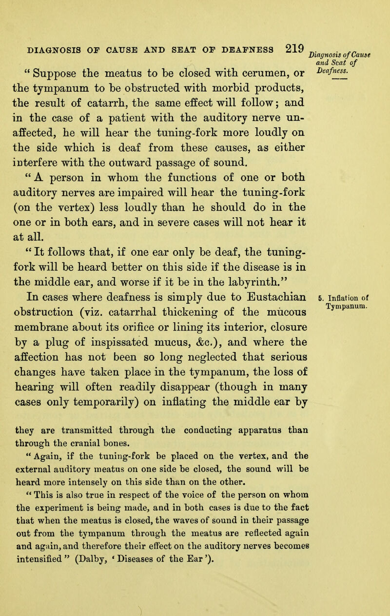 Jjiagnosts of Came and Seat of  Suppose the meatus to be closed witli cerumen, or i>eafness^ the tympanum to be obstructed with morbid products, the result of catarrh, the same effect will follow; and in the case of a patient with the auditory nerve un- affected, he will hear the tuning-fork more loudly on the side which is deaf from these causes, as either interfere with the outward passage of sound. A person in whom the functions of one or both auditory nerves are impaired will hear the tuning-fork (on the vertex) less loudly than he should do in the one or in both ears, and in severe cases will not hear it at all.  It follows that, if one ear only be deaf, the tuning- fork will be heard better on this side if the disease is in the middle ear, and worse if it be in the labyrinth. In cases where deafness is simply due to Eustachian 5. inflation of obstruction (viz. catarrhal thickening of the mucous Tympanum, membrane about its orifice or lining its interior, closure by a plug of inspissated mucus, &c.), and where the affection has not been so long neglected that serious changes have taken place in the tympanum, the loss of hearing will often readily disappear (though in many cases only temporarily) on inflating the middle ear by they are transmitted through the conducting apparatus than through the cranial bones.  Again, if the tuning-fork be placed on the vertex, and the external auditory meatus on one side be closed, the sound will be heard more intensely on this side than on the other.  This is also true in respect of the voice of the person on whom the experiment is being made, and in both cases is due to the fact that when the meatus is closed, the waves of sound in their passage out from the tympanum through the meatus are reflected again and again, and therefore their effect on the auditory nerves becomes intensified  (Dalby, ' Diseases of the Ear').