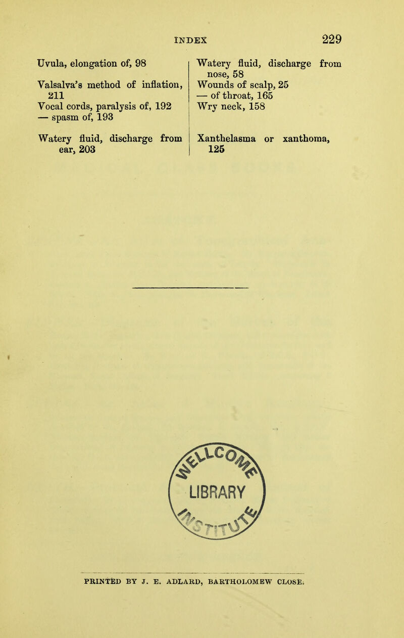 Uvula, elongation of, 98 Valsalva's method of inflation, 211 Vocal cords, paralysis of, 192 — spasm of, 193 Watery fluid, discharge from ear, 203 Watery fluid, discharge from nose, 58 Wounds of scalp, 25 — of throat, 165 Wry neck, 158 Xanthelasma or xanthoma, 126 PRINTJED by J. E. ADLARD, BARTHOLOMEW CLOSjE;