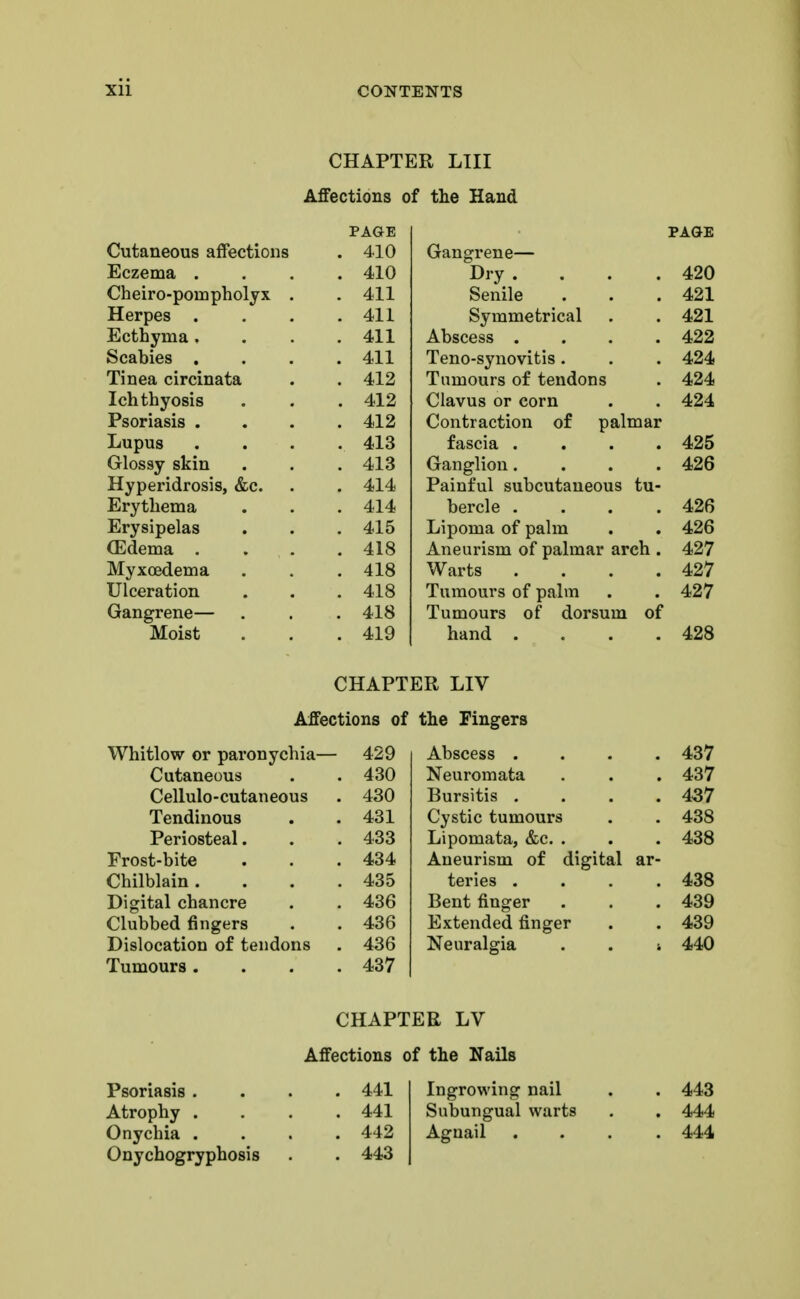 CHAPTER LIII Affections of the Hand PAGE ■ SifiAYtAATia q flT^»/^4i nil a v/UUlLlcUUo all t/CLlUllS 410 iJliCLUd urn* 410 vylJCll \J LfxJLLl UUvi y A. • 411 llCiUC3 • • • 411 JirfLLIiyiila v • • OtaUlto • • • 41 1 Tinea circinata * A~\ 9 Ton f nvnQic 412 4,1 9 Lupus . 413 Glossy skin . 413 Hyperidrosis, &c. . 414 Erythema . 414 Erysipelas . 415 (Edema . . 418 Myxoedema . 418 Ulceration . 418 Gangrene— . 418 Moist . 419 PAGE Gangrene— Dry . . . .420 Senile . . .421 Symmetrical . . 421 Abscess .... 422 Teno-synovitis. . . 424 Tumours of tendons . 424 Clavus or corn . . 424 Contraction of palmar fascia .... 425 Ganglion. . . .426 Painful subcutaneous tu- bercle . . . .426 Lipoma of palm . . 426 Aneurism of palmar arch . 427 Warts . . . .427 Tumours of palm . . 427 Tumours of dorsum of hand . . . .428 CHAPTER LIV Affections of the Fingers Whitlow or paronychia— 429 Cutaneous . . 430 Cellulo-cutaneous . 430 Tendinous . .431 Periosteal. . . 433 Frost-bite . . .434 Chilblain. . . .435 Digital chancre . . 436 Clubbed fingers . . 436 Dislocation of tendons . 436 Tumours .... 437 Abscess .... 437 Neuromata . . . 437 Bursitis .... 437 Cystic tumours . . 438 Lipomata, &c. . . . 438 Aneurism of digital ar- teries .... 438 Bent finger . . .439 Extended finger . . 439 Neuralgia . . ■. 440 Psoriasis . Atrophy . Onychia . Onychogryphosis CHAPTER LV Affections of the Nails 441 441 442 443 Ingrowing nail Subungual warts Agnail 443 444 444