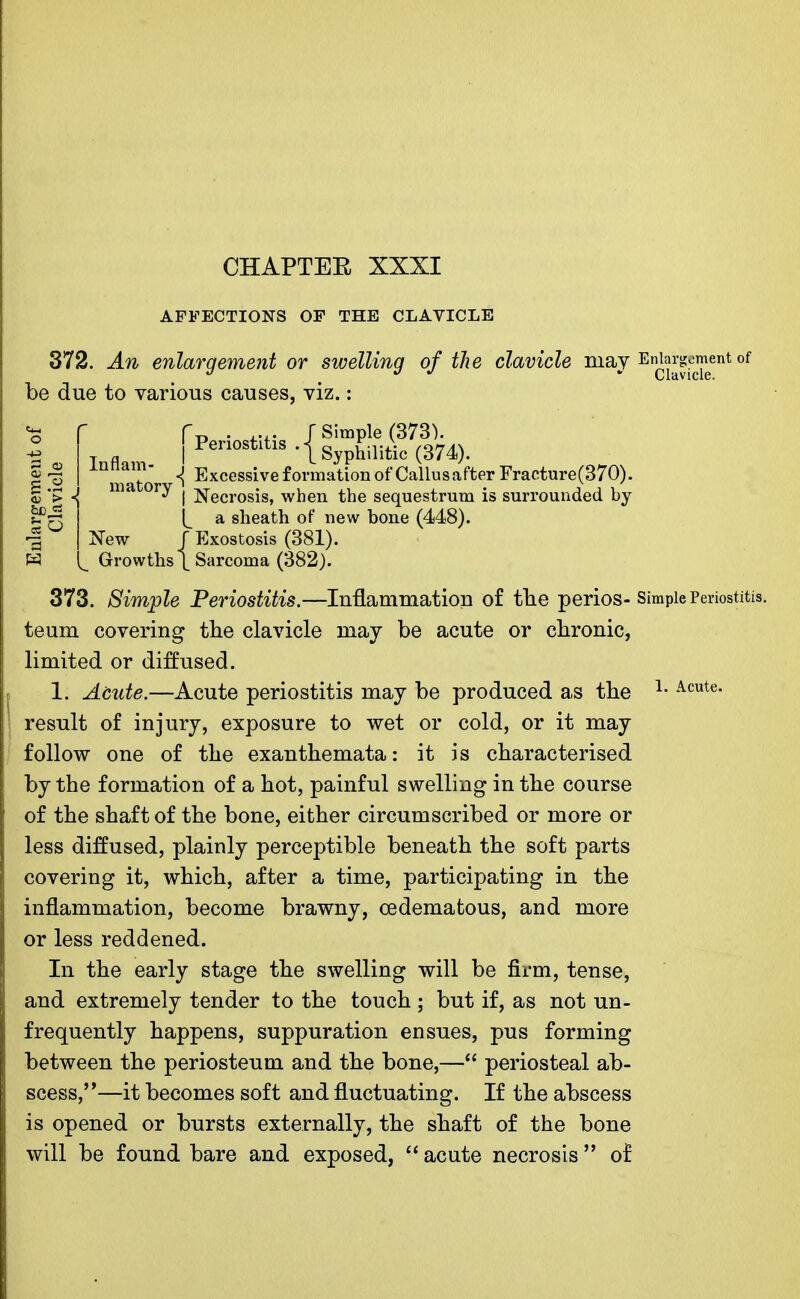 AFFECTIONS OF THE CLAVICLE ilavirla mav E Clavicle. 372. An enlargement or swelling of the clavicle may Enlargement of be due to various causes, viz.: f . .... J Simple (373). | Periostitis .{Syp£ilit\c (374). innam- ^ Excessive£01.mationof Callus after Fracture (370). | .g , ma ory j j^ecrosjs> wnen the sequestrum is surrounded by ^ a sheath of new bone (448). -| New J Exostosis (381). Nl Growths [ Sarcoma (382). 373. Simple Periostitis.—Inflammation of tlie perios- Simple Periostitis, teum covering the clavicle may be acute or chronic, limited or diffused. 1. Acute.—Acute periostitis may be produced as the L Acute- result of injury, exposure to wet or cold, or it may follow one of the exanthemata: it is characterised by the formation of a hot, painful swelling in the course of the shaft of the bone, either circumscribed or more or less diffused, plainly perceptible beneath the soft parts covering it, which, after a time, participating in the inflammation, become brawny, cedematous, and more or less reddened. In the early stage the swelling will be firm, tense, and extremely tender to the touch ; but if, as not un- frequently happens, suppuration ensues, pus forming between the periosteum and the bone,— periosteal ab- scess,—it becomes soft and fluctuating. If the abscess is opened or bursts externally, the shaft of the bone will be found bare and exposed,  acute necrosis  of