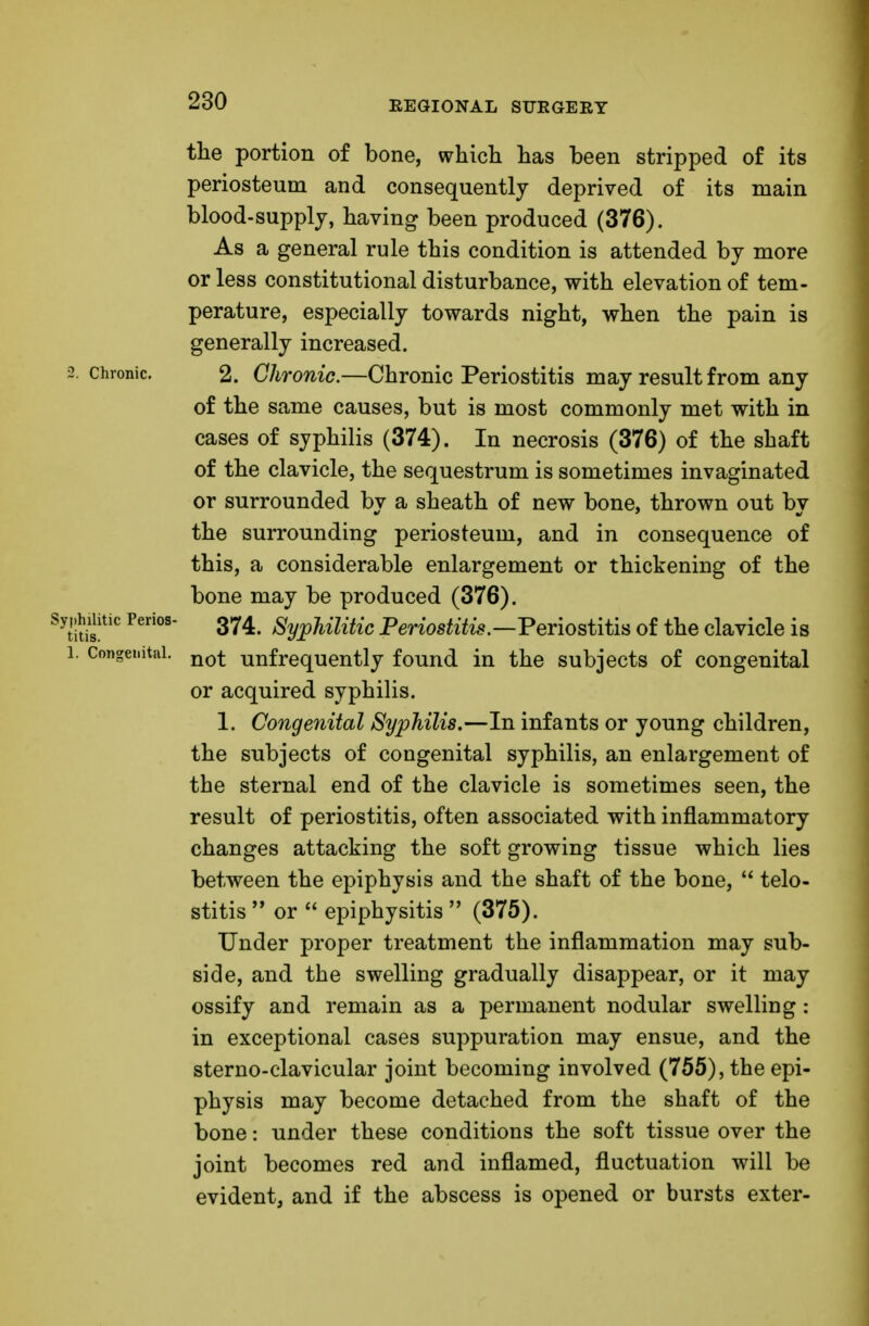 2. Chronic. Syphilitic Perios- titis. 1. Congenital. the portion of bone, which has been stripped of its periosteum and consequently deprived of its main blood-supply, having been produced (376). As a general rule this condition is attended by more or less constitutional disturbance, with elevation of tem- perature, especially towards night, when the pain is generally increased. 2. Chronic.—Chronic Periostitis may result from any of the same causes, but is most commonly met with in cases of syphilis (374). In necrosis (376) of the shaft of the clavicle, the sequestrum is sometimes invaginated or surrounded by a sheath of new bone, thrown out by the surrounding periosteum, and in consequence of this, a considerable enlargement or thickening of the bone may be produced (376). 374. Syphilitic Periostitis.—Periostitis of the clavicle is not unfrequently found in the subjects of congenital or acquired syphilis. 1. Congenital Syphilis.—In infants or young children, the subjects of congenital syphilis, an enlargement of the sternal end of the clavicle is sometimes seen, the result of periostitis, often associated with inflammatory changes attacking the soft growing tissue which lies between the epiphysis and the shaft of the bone,  telo- stitis  or  epiphysitis  (375). Under proper treatment the inflammation may sub- side, and the swelling gradually disappear, or it may ossify and remain as a permanent nodular swelling: in exceptional cases suppuration may ensue, and the sterno-clavicular joint becoming involved (755), the epi- physis may become detached from the shaft of the bone: under these conditions the soft tissue over the joint becomes red and inflamed, fluctuation will be evident, and if the abscess is opened or bursts exter-