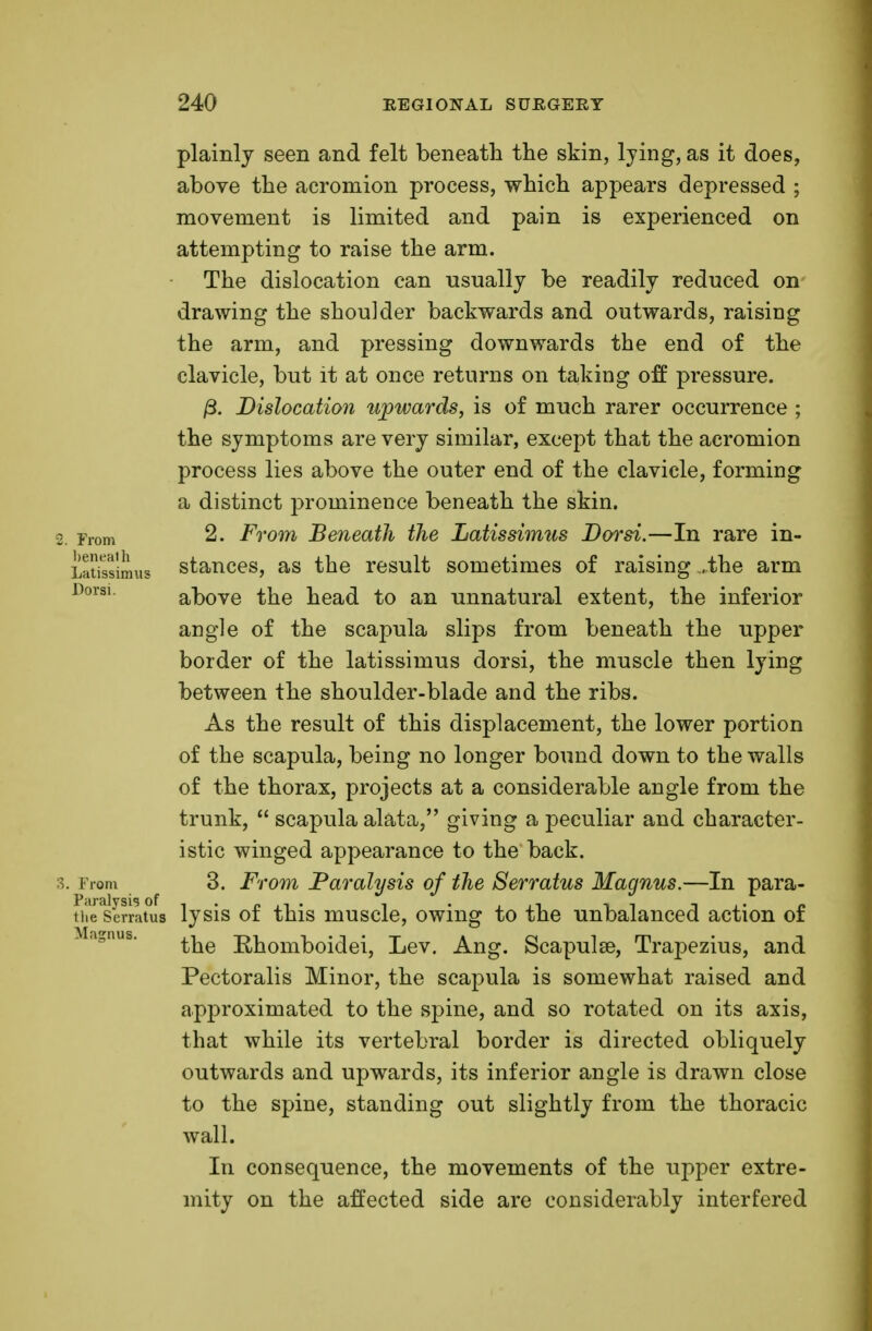 plainly seen and felt beneath the skin, lying, as it does, above the acromion process, which appears depressed ; movement is limited and pain is experienced on attempting to raise the arm. The dislocation can usually be readily reduced on drawing the shoulder backwards and outwards, raising the arm, and pressing downwards the end of the clavicle, but it at once returns on taking off pressure. /3. Dislocation upwards, is of much rarer occurrence ; the symptoms are very similar, except that the acromion process lies above the outer end of the clavicle, forming a distinct prominence beneath the skin. ■2. From 2. From Beneath the Latissimus JDorsi.—In rare in- LaSssimus stances, as the result sometimes of raising .the arm above the head to an unnatural extent, the inferior angle of the scapula slips from beneath the upper border of the latissimus dorsi, the muscle then lying between the shoulder-blade and the ribs. As the result of this displacement, the lower portion of the scapula, being no longer bound down to the walls of the thorax, projects at a considerable angle from the trunk,  scapula alata, giving a peculiar and character- istic winged appearance to the back. 3. i rom 3. From Paralysis of the Serratus Magnus.—In para- fiSserrltus lysis of this muscle, owing to the unbalanced action of . agnus. ^e Ehomboidei, Lev. Ang. Scapulae, Trapezius, and Pectoralis Minor, the scapula is somewhat raised and approximated to the spine, and so rotated on its axis, that while its vertebral border is directed obliquely outwards and upwards, its inferior angle is drawn close to the spine, standing out slightly from the thoracic wall. In consequence, the movements of the upper extre- mity on the affected side are considerably interfered