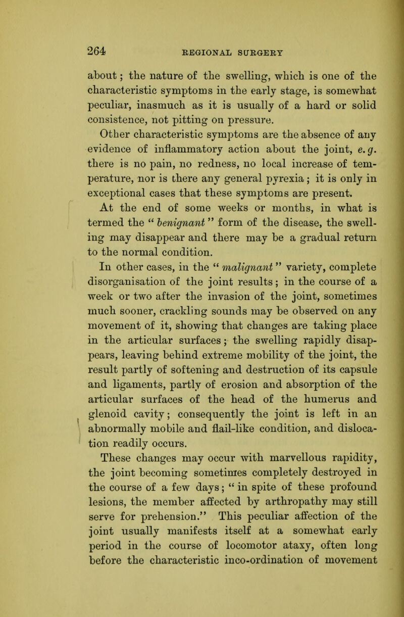 about; the nature of the swelling, which is one of the characteristic symptoms in the early stage, is somewhat peculiar, inasmuch as it is usually of a hard or solid consistence, not pitting on pressure. Other characteristic symptoms are the absence of any evidence of inflammatory action about the joint, e.g. there is no pain, no redness, no local increase of tem- perature, nor is there any general pyrexia; it is only in exceptional cases that these symptoms are present. At the end of some weeks or months, in what is termed the  benignant form of the disease, the swell- ing may disappear and there may be a gradual return to the normal condition. In other cases, in the  malignant  variety, complete disorganisation of the joint results; in the course of a week or two after the invasion of the joint, sometimes much sooner, crackling sounds may be observed on any movement of it, showing that changes are taking place in the articular surfaces; the swelling rapidly disap- pears, leaving behind extreme mobility of the joint, the result partly of softening and destruction of its capsule and ligaments, partly of erosion and absorption of the articular surfaces of the head of the humerus and glenoid cavity; consequently the joint is left in an abnormally mobile and flail-like condition, and disloca- tion readily occurs. These changes may occur with marvellous rapidity, the joint becoming sometimes completely destroyed in the course of a few days;  in spite of these profound lesions, the member affected by arthropathy may still serve for prehension. This peculiar affection of the joint usually manifests itself at a somewhat early period in the course of locomotor ataxy, often long before the characteristic inco-ordination of movement