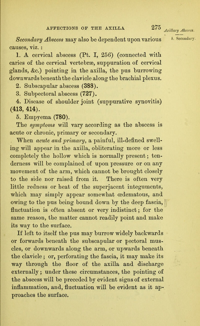 Axillary Abscess. Secondary Abscess may also be dependent upon various b- Secondary causes, viz. : 1. A cervical abscess (Pt. I, 256) (connected with caries of the cervical vertebrae, suppuration of cervical glands, &c.) pointing in the axilla, the pus burrowing downwards beneath the clavicle along the brachial plexus. 2. Subscapular abscess (388). 3. Subpectoral abscess (727). 4. Disease of shoulder joint (suppurative synovitis) (413, 414). 5. Empyema (780). The symptoms will vary according as the abscess is acute or chronic, primary or secondary. , When acute and primary, a painful, ill-defined swell- ing will appear in the axilla, obliterating more or less completely the hollow which is normally present; ten- derness will be complained of upon pressure or on any movement of the arm, which cannot be brought closely to the side nor raised from it. There is often very little redness or heat of the superjacent integuments, which may simply appear somewhat cedematous, and owing to the pus being bound down by the deep fascia, II fluctuation is often absent or very indistinct; for the same reason, the matter cannot readily point and make its way to the surface. If left to itself the pus may burrow widely backwards or forwards beneath the subscapular or pectoral mus- cles, or downwards along the arm, or upwards beneath the clavicle ; or, perforating the fascia, it may make its way through the floor of the axilla and discharge externally ; under these circumstances, the pointing of the abscess will be preceded by evident signs of external inflammation, and, fluctuation will be evident as it ap- proaches the surface.