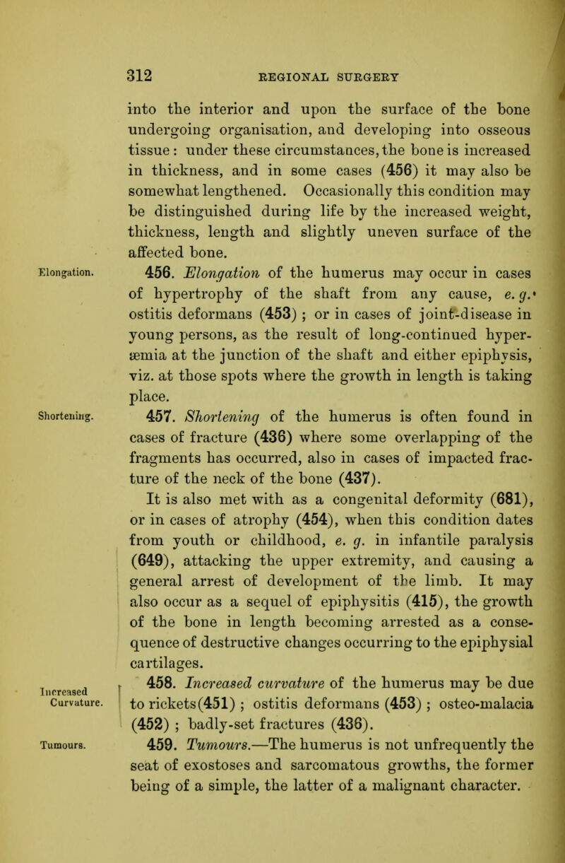 into the interior and upon the surface of the bone undergoing organisation, and developing into osseous tissue : under these circumstances, the bone is increased in thickness, and in some cases (456) it may also be somewhat lengthened. Occasionally this condition may be distinguished during life by the increased weight, thickness, length and slightly uneven surface of the affected bone. Elongation. 456. Elongation of the humerus may occur in cases of hypertrophy of the shaft from any cause, e.g.* ostitis deformans (453) ; or in cases of joint-disease in young persons, as the result of long-continued hyper- tonia at the junction of the shaft and either epiphysis, viz. at those spots where the growth in length is taking place. Shortening. 457. Shortening of the humerus is often found in cases of fracture (436) where some overlapping of the fragments has occurred, also in cases of impacted frac- ture of the neck of the bone (437). It is also met with as a congenital deformity (681), or in cases of atrophy (454), when this condition dates from youth or childhood, e. g. in infantile paralysis (649), attacking the upper extremity, and causing a general arrest of development of the limb. It may also occur as a sequel of epiphysitis (415), the growth of the bone in length becoming arrested as a conse- quence of destructive changes occurring to the epiphysial cartilages. i 458. Increased curvature of the humerus may be due Increased J Curvature. to rickets(451) ; ostitis deformans (453) ; osteo-malacia (452) ; badly-set fractures (436). Tumours. 459. Tumours.—The humerus is not unfrequently the seat of exostoses and sarcomatous growths, the former being of a simple, the latter of a malignant character.