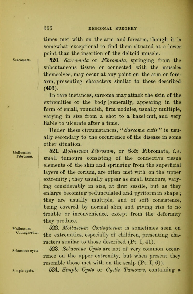 Sarcomata. Molluscum Fibrosum. Molluscum Contagiosum. Sebaceous cysts. Simple cysts. times met with on the arm and forearm, though it is somewhat exceptional to find them situated at a lower point than the insertion of the deltoid muscle. 520. Sarcomata or Fibromata, springing from the subcutaneous tissue or connected with the muscles themselves, may occur at any point on the arm or fore- arm, presenting characters similar to those described (403). In rare instances, sarcoma may attack the skin of the extremities or the body -generally, appearing in the form of small, roundish, firm nodules, usually multiple, varying in size from a shot to a hazel-nut, and very liable to ulcerate after a time. Under these circumstances,  Sarcoma cutis  is usu- ally secondary to the occurrence of the disease in some other situation. 521. Molluscum Fibrosum, or Soft Fibromata, i. e. small tumours consisting of the connective tissue elements of the skin and springing from the superficial layers of the corium, are often met with on the upper extremity ; they usually appear as small tumours, vary- ing considerably in size, at first sessile, but as they enlarge becoming pedunculated and pyriform in shape ; they are usually multiple, and of soft consistence, being covered by normal skin, and giving rise to no trouble or inconvenience, except from the deformity they produce. 522. Molluscum Contagiosum is sometimes seen on the extremities, especially of children, presenting cha- racters similar to those described (Pt. I, 41). 523. Sebaceous Cysts are not of very common occur- rence on the upper extremity, but when present they resemble those met with on the scalp (Pt. I, 6)). 524. Simple Cysts or Cystic Tumours, containing a